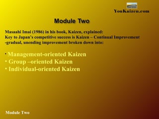 YouKaizen.com
Masaahi Imai (1986) in his book, Kaizen, explained:
Key to Japan’s competitive success is Kaizen – Continual Improvement
-gradual, unending improvement broken down into:
• Management-oriented Kaizen
• Group –oriented Kaizen
• Individual-oriented Kaizen
Module Two
 