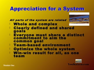  Whole and complex
 Clearly defined and shared
goals
 Everyone must share a distinct
commitment to aim the
common goal
 Team-based environment
 Optimize the whole system
 Win-win result for all, as one
team
Module One YouKaizen.com
All parts of the system are related
 
