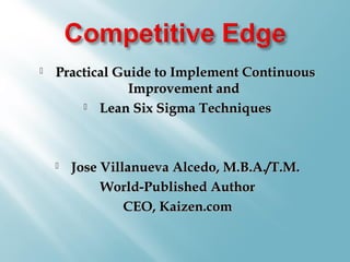  Practical Guide to Implement ContinuousPractical Guide to Implement Continuous
Improvement andImprovement and
 Lean Six Sigma TechniquesLean Six Sigma Techniques
 Jose Villanueva Alcedo, M.B.A./T.M.Jose Villanueva Alcedo, M.B.A./T.M.
World-Published AuthorWorld-Published Author
CEO, Kaizen.comCEO, Kaizen.com
 