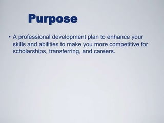 PurposeA professional development plan to enhance your skills and abilities to make you more competitive for scholarships, transferring, and careers.Why Participate?To learn more about yourselfTo strengthen leadership and professional skillsTo create an online portfolio of accomplishmentsTo gain a competitive 	advantage!