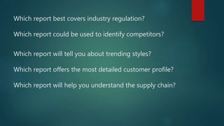 Which report best covers industry regulation?
Which report could be used to identify competitors?
Which report will tell you about trending styles?
Which report offers the most detailed customer profile?
Which report will help you understand the supply chain?
 