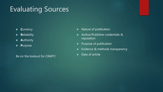 Evaluating Sources
 Currency
 Reliability
 Authority
 Purpose
Be on the lookout for CRAP!!!
 Nature of publication
 Author/Publisher credentials &
reputation
 Purpose of publication
 Evidence & methods transparency
 Date of article
 