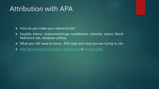 Attribution with APA
 How do you make your reference list?
 Easybib, bibme, citationmachinge, noodletools, refworks, zotero, Word
Reference tab, database utilities
 What you still need to know: APA style and what you are trying to cite
 APA Style Guide to Electronic References or Purdue OWL
 