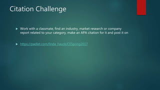 Citation Challenge
 Work with a classmate, find an industry, market research or company
report related to your category, make an APA citation for it and post it on
 https://padlet.com/linda_hauck/CESpring2017
 