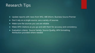 Research Tips
 Update reports with news from WSJ, ABI Inform, Business Source Premier
 Don’t rely on a single source, use a variety of sources
 Make sure the sources you use are reliable
 Make APA Citations as you go and edit them for accuracy and consistency.
 Evaluation criteria: Source Variety, Source Quality, APA formatting,
Attribution provided where needed
 