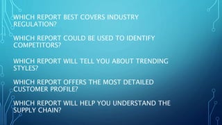 WHICH REPORT BEST COVERS INDUSTRY
REGULATION?
WHICH REPORT COULD BE USED TO IDENTIFY
COMPETITORS?
WHICH REPORT WILL TELL YOU ABOUT TRENDING
STYLES?
WHICH REPORT OFFERS THE MOST DETAILED
CUSTOMER PROFILE?
WHICH REPORT WILL HELP YOU UNDERSTAND THE
SUPPLY CHAIN?
 