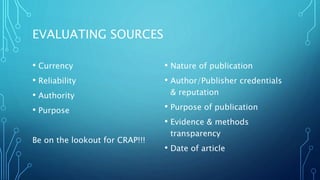EVALUATING SOURCES
• Currency
• Reliability
• Authority
• Purpose
Be on the lookout for CRAP!!!
• Nature of publication
• Author/Publisher credentials
& reputation
• Purpose of publication
• Evidence & methods
transparency
• Date of article
 