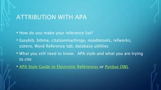 ATTRIBUTION WITH APA
• How do you make your reference list?
• Easybib, bibme, citationmachinge, noodletools, refworks,
zotero, Word Reference tab, database utilities
• What you still need to know: APA style and what you are trying
to cite
• APA Style Guide to Electronic References or Purdue OWL
 
