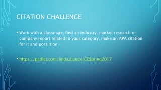 CITATION CHALLENGE
• Work with a classmate, find an industry, market research or
company report related to your category, make an APA citation
for it and post it on
• https://padlet.com/linda_hauck/CESpring2017
 