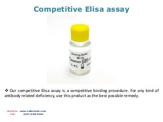 Competitive Elisa assay
Website: www.calbiotech.com
Call: (619) 660-6162
 Our competitive Elisa assay is a competitive binding procedure. For any kind of
antibody related deficiency, use this product as the best possible remedy.
 
