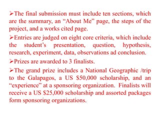 The final submission must include ten sections, which
are the summary, an “About Me” page, the steps of the
project, and a works cited page.
Entries are judged on eight core criteria, which include
the student’s presentation, question, hypothesis,
research, experiment, data, observations ad conclusion.
Prizes are awarded to 3 finalists.
The grand prize includes a National Geographic /trip
to the Galapagos, a US $50,000 scholarship, and an
“experience” at a sponsoring organization. Finalists will
receive a US $25,000 scholarship and assorted packages
form sponsoring organizations.
 