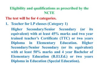 Eligibility and qualifications as prescribed by the
NCTE
The test will be for 4 categories.
1. Teacher for LP classes (Category 1)
Higher Secondary/Senior Secondary (or its
equivalent) with at least 45% marks and two year
trained teacher’s Certificate (TTC) or two years
Diploma in Elementary Education. Higher
Secondary/Senior Secondary (or its equivalent)
with at least 50% marks and 4 year Bachelor of
Elementary Education (B.El.Ed.) or two years
Diploma in Education (Special Education).
 