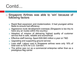 Contd... 
 Singapore Airlines was able to ‘win’ because of 
following factors 
 Rapid fleet expansion and modernization. It had youngest airline 
fleets to ensure fuel efficiency 
 Aggressive route development overseas (Singapore is too tiny to 
have any air routes within the country) 
 Adoption of mission of delivering highest quality of customer 
service that is safe, reliable and economical 
 Effective staff training- Spent $30-$40 million a year on T&D 
 Upgrading and supporting ground service 
 Lean staff. Labour cost in Singapore airlines were only 16% of 
total cost vs 42% for U.S. Carriers 
 The airline was run as a commercial enterprise rather than as a 
prestigious flag carrier 
 