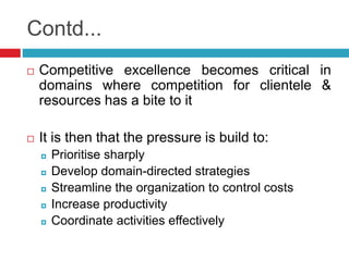 Contd... 
 Competitive excellence becomes critical in 
domains where competition for clientele & 
resources has a bite to it 
 It is then that the pressure is build to: 
 Prioritise sharply 
 Develop domain-directed strategies 
 Streamline the organization to control costs 
 Increase productivity 
 Coordinate activities effectively 
 
