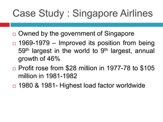 Case Study : Singapore Airlines 
 Owned by the government of Singapore 
 1969-1979 – Improved its position from being 
59th largest in the world to 9th largest, annual 
growth of 46% 
 Profit rose from $28 million in 1977-78 to $105 
million in 1981-1982 
 1980 & 1981- Highest load factor worldwide 
 