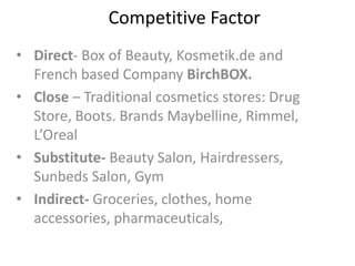 Competitive Factor
• Direct- Box of Beauty, Kosmetik.de and
French based Company BirchBOX.
• Close – Traditional cosmetics stores: Drug
Store, Boots. Brands Maybelline, Rimmel,
L’Oreal
• Substitute- Beauty Salon, Hairdressers,
Sunbeds Salon, Gym
• Indirect- Groceries, clothes, home
accessories, pharmaceuticals,
 