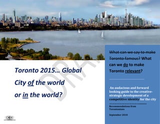 What can we say to make
                       Toronto famous? What
                       can we do to make
Toronto 2015… Global   Toronto relevant?
                       ………………………………………..
City of the world
                        An audacious and forward
                       looking guide to the creative-
or in the world?       strategic development of a
                       competitive identity for the city
                       ………………………………..........
                       Recommendations from
                       Torontonians
                                               1
                       September 2010
 