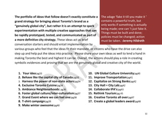 The portfolio of ideas that follow doesn’t exactly constitute a The adage ‘fake it till you make it ’
grand strategy for bringing about Toronto’s brand as a             contains a powerful truth, but
“genuinely global city”, but rather it is an attempt to spark      only works if something is actually
                                                                   being made; one can ’t just fake it.
experimentation with multiple creative approaches that can
                                                                   Things must be built and done;
be rapidly prototyped, tested, and communicated as part of         policies must be changed; action
a more definitive city strategy. These ideas act as brief          must be taken. -Jeremy Hildreth
conversation starters and should entail implementation by
various groups who feel that the ideas fit their mandate, or citizens who have the drive can also
step up and help put the ideas into practice. Please share your own ideas as well to lend a hand in
making Toronto the best and highest it can be. Overall, the actions should play a role in creating
symbolic evidences and proving that we are the genuinely global and creative city of the world.


  1. Your idea:pg33                                      10.    UN Global Culture University:pg40
  2. Behave like the capital city of Canada:pg33         11.   Improve Transportation:pg41
  3. Harness the power of non-state actors:pg34          12.   Capitalize on Strong Banks:pg42
  4. Exclusive Toronto Cuisine:pg34                      13.   City Hall = City Lab:pg42
  5. Ambiance Neighbourhoods: pg36                       14.   Collaborate IPA’s:pg43
  6. Foster global culture/inter-culturalism:pg37        15.   Rethink Tourism:pg.45
  7. Grand Event where we can feel one:pg38              16.   Creative Toronto all over:pg47
  8. T-shirt campaign:pg39                               17.   Create a global leaders award:pg48
  9. Make winter awesome:pg40

                                                                                                     32
 