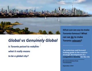 What can we say to make
                                Toronto famous? What
                                can we do to make
Global vs Genuinely Global      Toronto relevant?
                                ………………………………………..
Is Toronto poised to redefine
                                 An audacious and forward
what it really means            looking guide to the creative-
                                strategic development of a
to be a global city?            competitive identity for the city
                                ………………………………..........
                                Recommendations from
                                Torontonians
                                                        1
                                September 2010
 