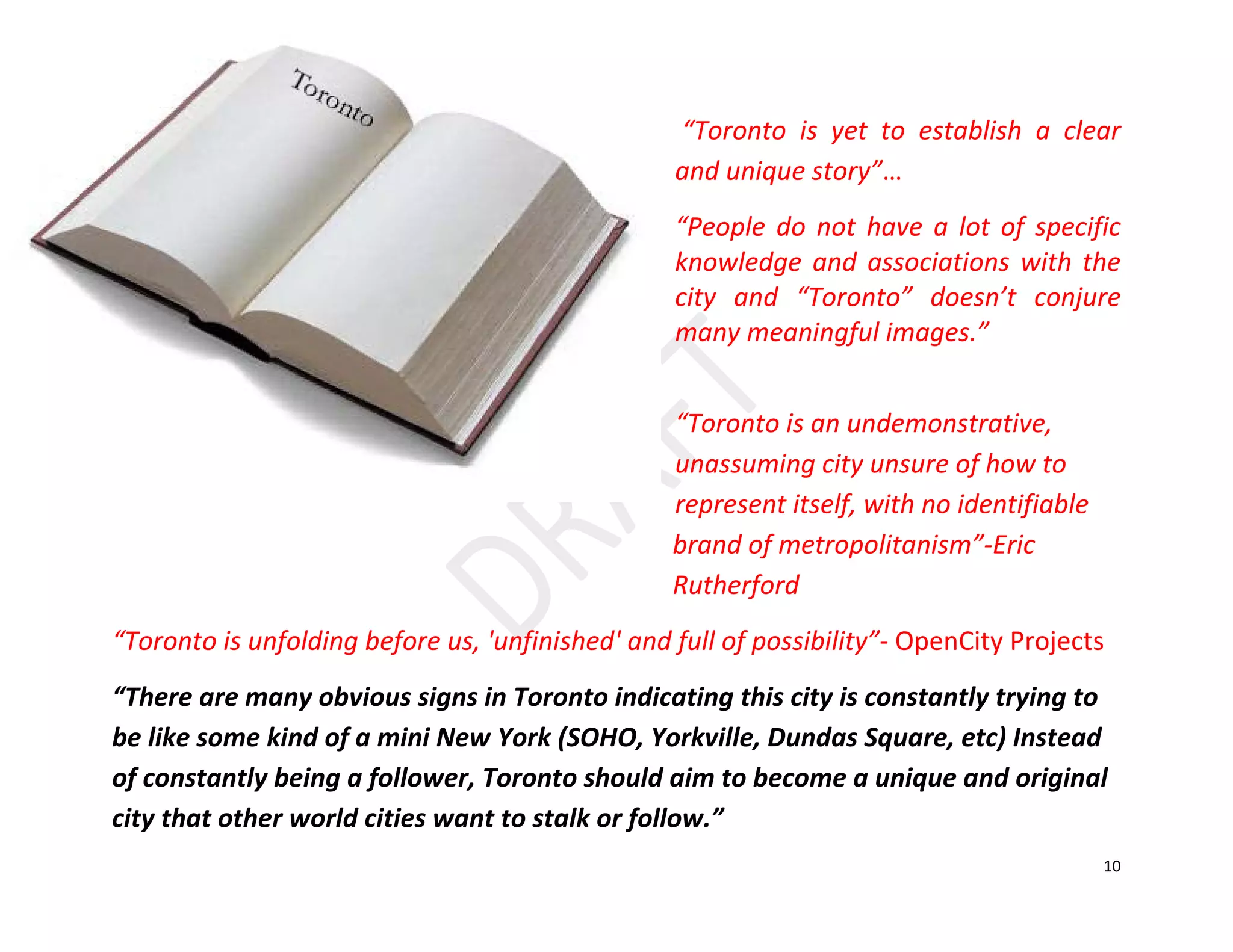 10
“Toronto is yet to establish a clear
and unique story”…
“People do not have a lot of specific
knowledge and associations with the
city and “Toronto” doesn’t conjure
many meaningful images.”
“Toronto is an undemonstrative,
unassuming city unsure of how to
represent itself, with no identifiable
brand of metropolitanism”-Eric
Rutherford
“Toronto is unfolding before us, 'unfinished' and full of possibility”- OpenCity Projects
“There are many obvious signs in Toronto indicating this city is constantly trying to
be like some kind of a mini New York (SOHO, Yorkville, Dundas Square, etc) Instead
of constantly being a follower, Toronto should aim to become a unique and original
city that other world cities want to stalk or follow.”
 
