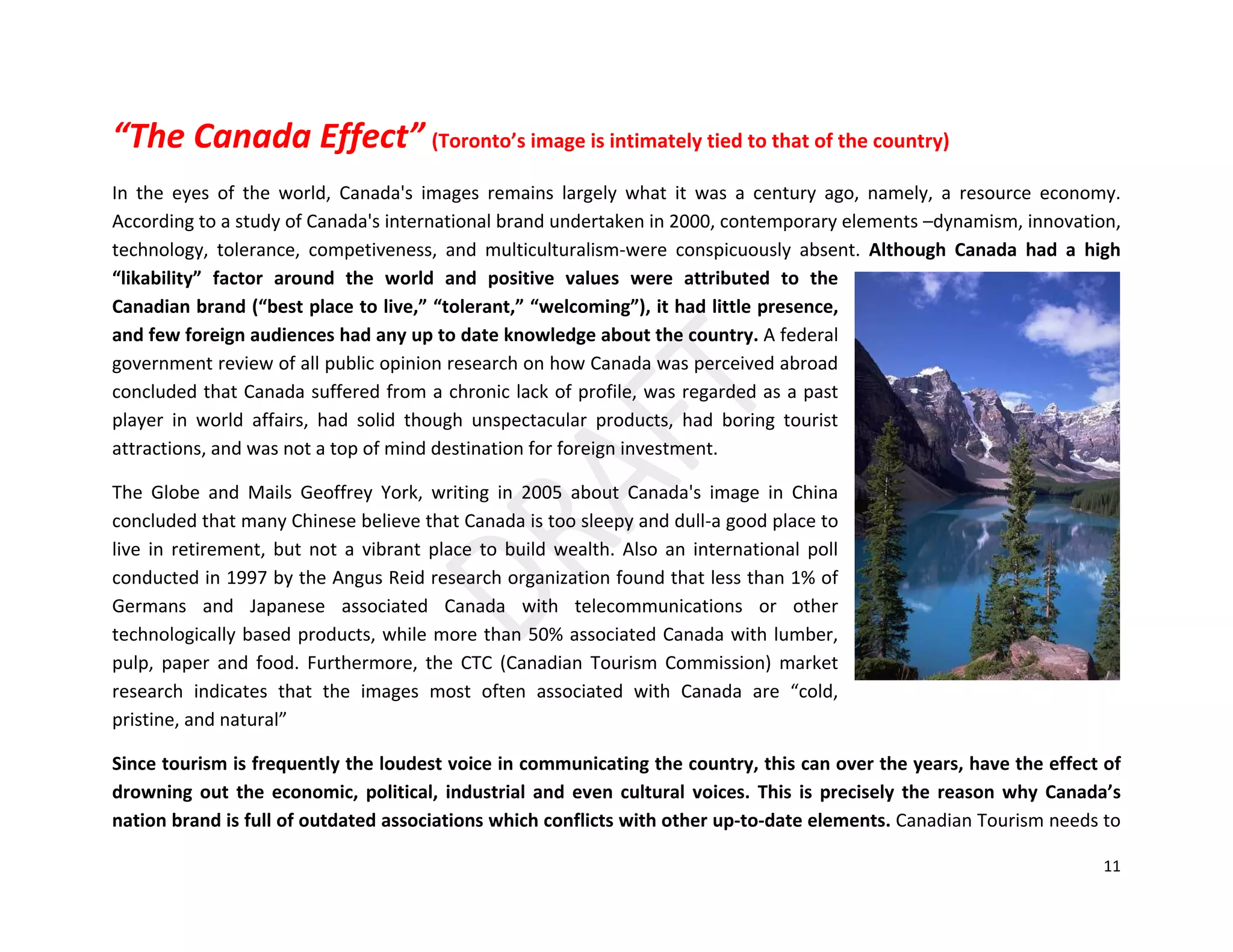 11
“The Canada Effect” (Toronto’s image is intimately tied to that of the country)
In the eyes of the world, Canada's images remains largely what it was a century ago, namely, a resource economy.
According to a study of Canada's international brand undertaken in 2000, contemporary elements –dynamism, innovation,
technology, tolerance, competiveness, and multiculturalism-were conspicuously absent. Although Canada had a high
“likability” factor around the world and positive values were attributed to the
Canadian brand (“best place to live,” “tolerant,” “welcoming”), it had little presence,
and few foreign audiences had any up to date knowledge about the country. A federal
government review of all public opinion research on how Canada was perceived abroad
concluded that Canada suffered from a chronic lack of profile, was regarded as a past
player in world affairs, had solid though unspectacular products, had boring tourist
attractions, and was not a top of mind destination for foreign investment.
The Globe and Mails Geoffrey York, writing in 2005 about Canada's image in China
concluded that many Chinese believe that Canada is too sleepy and dull-a good place to
live in retirement, but not a vibrant place to build wealth. Also an international poll
conducted in 1997 by the Angus Reid research organization found that less than 1% of
Germans and Japanese associated Canada with telecommunications or other
technologically based products, while more than 50% associated Canada with lumber,
pulp, paper and food. Furthermore, the CTC (Canadian Tourism Commission) market
research indicates that the images most often associated with Canada are “cold,
pristine, and natural”
Since tourism is frequently the loudest voice in communicating the country, this can over the years, have the effect of
drowning out the economic, political, industrial and even cultural voices. This is precisely the reason why Canada’s
nation brand is full of outdated associations which conflicts with other up-to-date elements. Canadian Tourism needs to
 