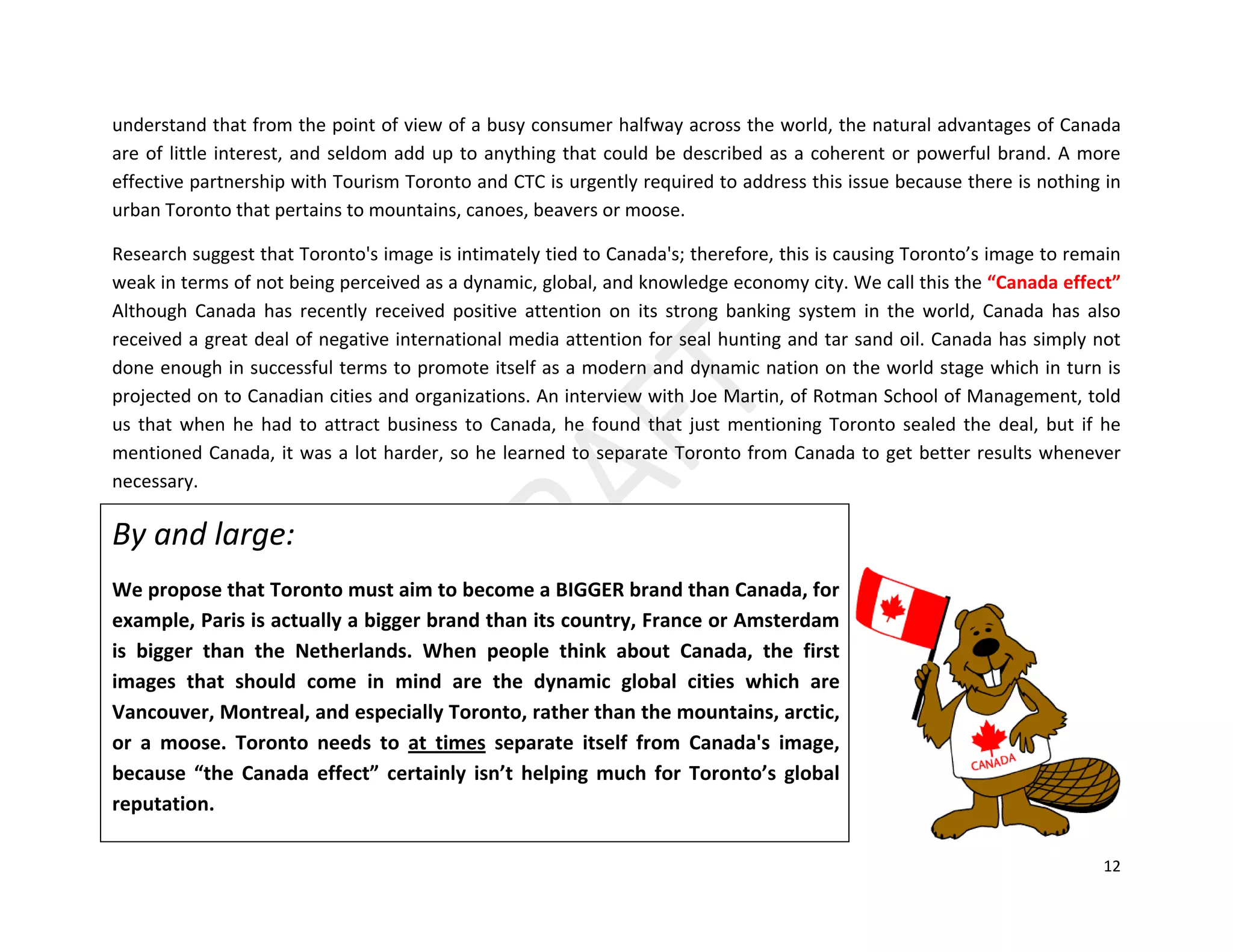12
understand that from the point of view of a busy consumer halfway across the world, the natural advantages of Canada
are of little interest, and seldom add up to anything that could be described as a coherent or powerful brand. A more
effective partnership with Tourism Toronto and CTC is urgently required to address this issue because there is nothing in
urban Toronto that pertains to mountains, canoes, beavers or moose.
Research suggest that Toronto's image is intimately tied to Canada's; therefore, this is causing Toronto’s image to remain
weak in terms of not being perceived as a dynamic, global, and knowledge economy city. We call this the “Canada effect”
Although Canada has recently received positive attention on its strong banking system in the world, Canada has also
received a great deal of negative international media attention for seal hunting and tar sand oil. Canada has simply not
done enough in successful terms to promote itself as a modern and dynamic nation on the world stage which in turn is
projected on to Canadian cities and organizations. An interview with Joe Martin, of Rotman School of Management, told
us that when he had to attract business to Canada, he found that just mentioning Toronto sealed the deal, but if he
mentioned Canada, it was a lot harder, so he learned to separate Toronto from Canada to get better results whenever
necessary.
By and large:
We propose that Toronto must aim to become a BIGGER brand than Canada, for
example, Paris is actually a bigger brand than its country, France or Amsterdam
is bigger than the Netherlands. When people think about Canada, the first
images that should come in mind are the dynamic global cities which are
Vancouver, Montreal, and especially Toronto, rather than the mountains, arctic,
or a moose. Toronto needs to at times separate itself from Canada's image,
because “the Canada effect” certainly isn’t helping much for Toronto’s global
reputation.
 