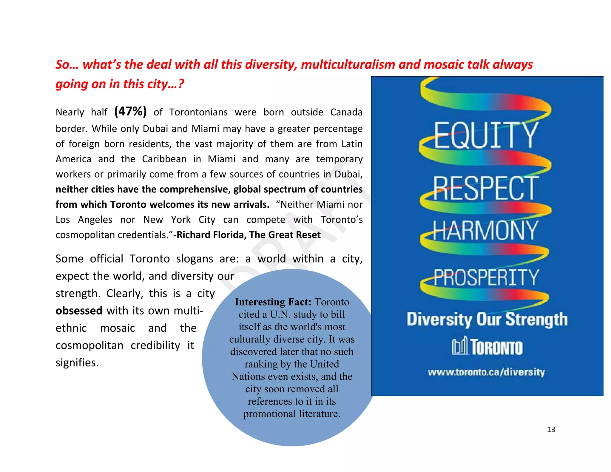13
Interesting Fact: Toronto
cited a U.N. study to bill
itself as the world's most
culturally diverse city. It was
discovered later that no such
ranking by the United
Nations even exists, and the
city soon removed all
references to it in its
promotional literature.
So… what’s the deal with all this diversity, multiculturalism and mosaic talk always
going on in this city…?
Nearly half (47%) of Torontonians were born outside Canada
border. While only Dubai and Miami may have a greater percentage
of foreign born residents, the vast majority of them are from Latin
America and the Caribbean in Miami and many are temporary
workers or primarily come from a few sources of countries in Dubai,
neither cities have the comprehensive, global spectrum of countries
from which Toronto welcomes its new arrivals. “Neither Miami nor
Los Angeles nor New York City can compete with Toronto’s
cosmopolitan credentials.”-Richard Florida, The Great Reset
Some official Toronto slogans are: a world within a city,
expect the world, and diversity our
strength. Clearly, this is a city
obsessed with its own multi-
ethnic mosaic and the
cosmopolitan credibility it
signifies.
 