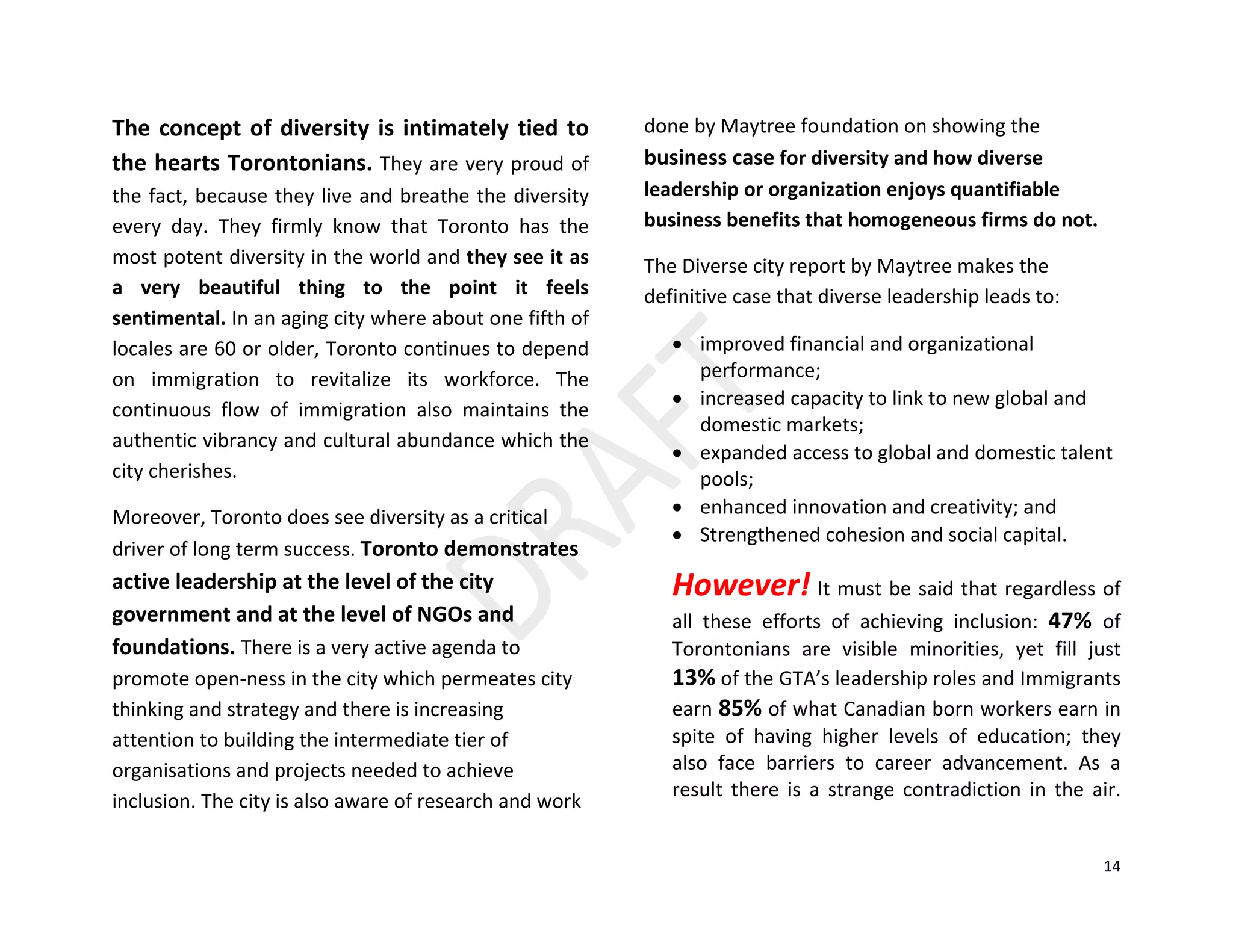 14
The concept of diversity is intimately tied to
the hearts Torontonians. They are very proud of
the fact, because they live and breathe the diversity
every day. They firmly know that Toronto has the
most potent diversity in the world and they see it as
a very beautiful thing to the point it feels
sentimental. In an aging city where about one fifth of
locales are 60 or older, Toronto continues to depend
on immigration to revitalize its workforce. The
continuous flow of immigration also maintains the
authentic vibrancy and cultural abundance which the
city cherishes.
Moreover, Toronto does see diversity as a critical
driver of long term success. Toronto demonstrates
active leadership at the level of the city
government and at the level of NGOs and
foundations. There is a very active agenda to
promote open-ness in the city which permeates city
thinking and strategy and there is increasing
attention to building the intermediate tier of
organisations and projects needed to achieve
inclusion. The city is also aware of research and work
done by Maytree foundation on showing the
business case for diversity and how diverse
leadership or organization enjoys quantifiable
business benefits that homogeneous firms do not.
The Diverse city report by Maytree makes the
definitive case that diverse leadership leads to:
• improved financial and organizational
performance;
• increased capacity to link to new global and
domestic markets;
• expanded access to global and domestic talent
pools;
• enhanced innovation and creativity; and
• Strengthened cohesion and social capital.
However! It must be said that regardless of
all these efforts of achieving inclusion: 47% of
Torontonians are visible minorities, yet fill just
13% of the GTA’s leadership roles and Immigrants
earn 85% of what Canadian born workers earn in
spite of having higher levels of education; they
also face barriers to career advancement. As a
result there is a strange contradiction in the air.
 