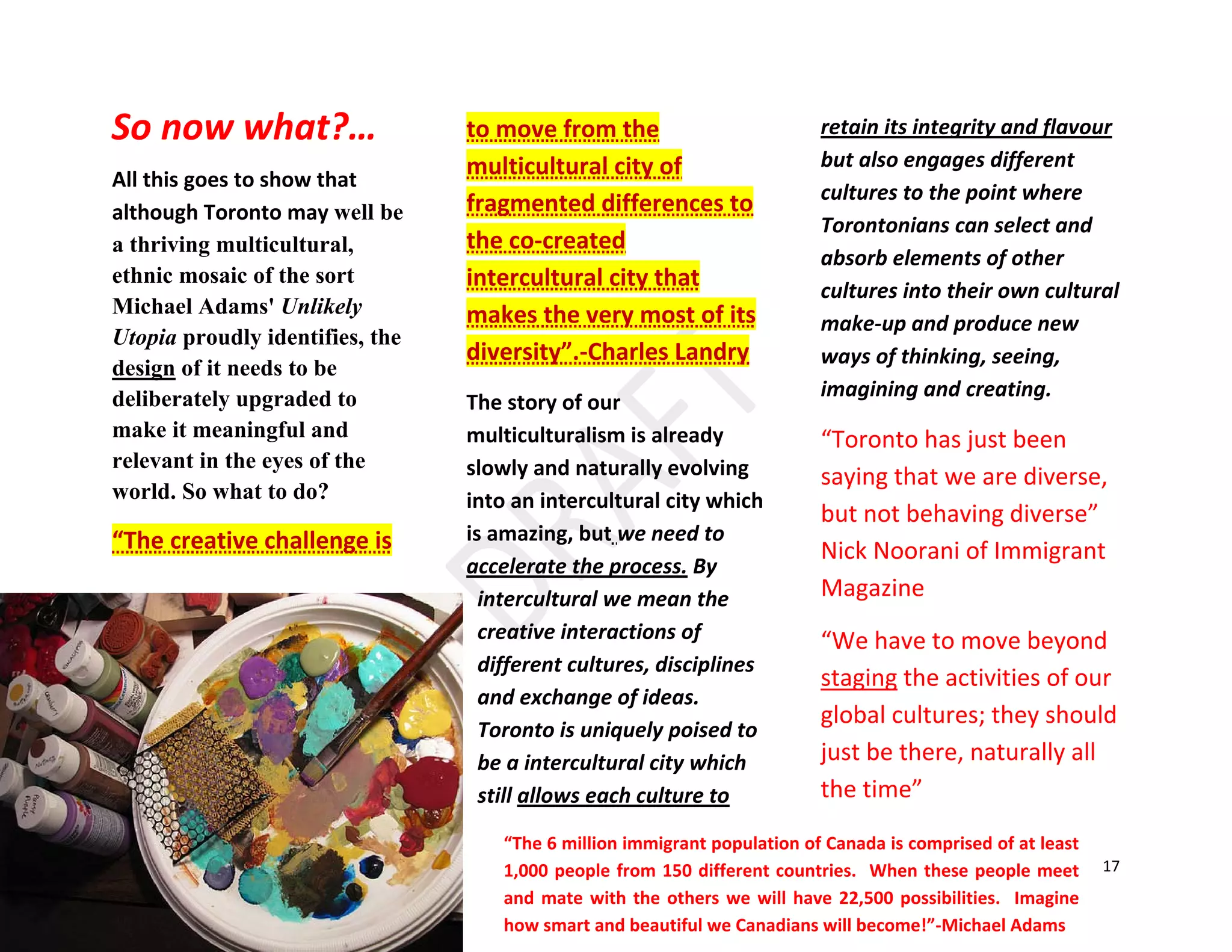 17
All this goes to show that
although Toronto may well be
a thriving multicultural,
ethnic mosaic of the sort
Michael Adams' Unlikely
Utopia proudly identifies, the
design of it needs to be
deliberately upgraded to
make it meaningful and
relevant in the eyes of the
world. So what to do?
“The creative challenge is
to move from the
multicultural city of
fragmented differences to
the co-created
intercultural city that
makes the very most of its
diversity”.-Charles Landry
The story of our
multiculturalism is already
slowly and naturally evolving
into an intercultural city which
is amazing, but we need to
accelerate the process. By
intercultural we mean the
creative interactions of
different cultures, disciplines
and exchange of ideas.
Toronto is uniquely poised to
be a intercultural city which
still allows each culture to
retain its integrity and flavour
but also engages different
cultures to the point where
Torontonians can select and
absorb elements of other
cultures into their own cultural
make-up and produce new
ways of thinking, seeing,
imagining and creating.
“Toronto has just been
saying that we are diverse,
but not behaving diverse”
Nick Noorani of Immigrant
Magazine
“We have to move beyond
staging the activities of our
global cultures; they should
just be there, naturally all
the time”
So now what?…
“The 6 million immigrant population of Canada is comprised of at least
1,000 people from 150 different countries. When these people meet
and mate with the others we will have 22,500 possibilities. Imagine
how smart and beautiful we Canadians will become!”-Michael Adams
 