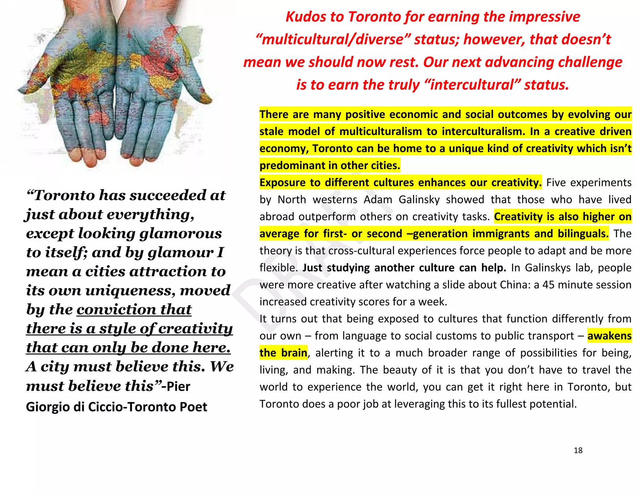 18
There are many positive economic and social outcomes by evolving our
stale model of multiculturalism to interculturalism. In a creative driven
economy, Toronto can be home to a unique kind of creativity which isn’t
predominant in other cities.
Exposure to different cultures enhances our creativity. Five experiments
by North westerns Adam Galinsky showed that those who have lived
abroad outperform others on creativity tasks. Creativity is also higher on
average for first- or second –generation immigrants and bilinguals. The
theory is that cross-cultural experiences force people to adapt and be more
flexible. Just studying another culture can help. In Galinskys lab, people
were more creative after watching a slide about China: a 45 minute session
increased creativity scores for a week.
It turns out that being exposed to cultures that function differently from
our own – from language to social customs to public transport – awakens
the brain, alerting it to a much broader range of possibilities for being,
living, and making. The beauty of it is that you don’t have to travel the
world to experience the world, you can get it right here in Toronto, but
Toronto does a poor job at leveraging this to its fullest potential.
“Toronto has succeeded at
just about everything,
except looking glamorous
to itself; and by glamour I
mean a cities attraction to
its own uniqueness, moved
by the conviction that
there is a style of creativity
that can only be done here.
A city must believe this. We
must believe this”-Pier
Giorgio di Ciccio-Toronto Poet
Kudos to Toronto for earning the impressive
“multicultural/diverse” status; however, that doesn’t
mean we should now rest. Our next advancing challenge
is to earn the truly “intercultural” status.
 