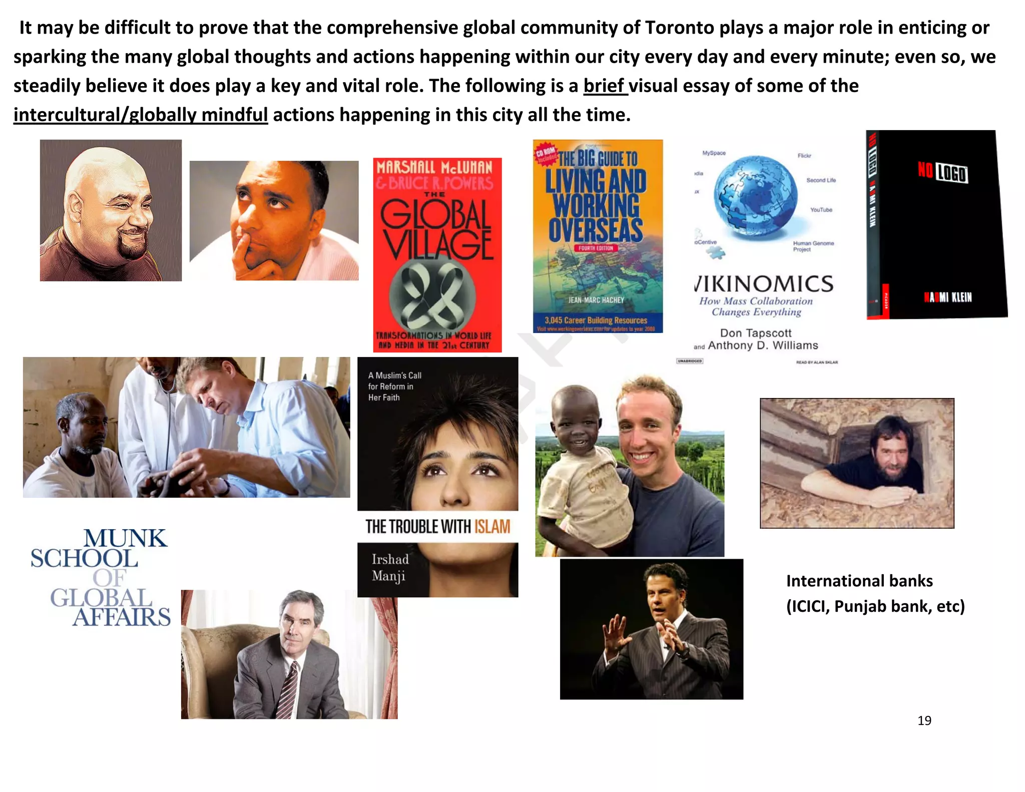 19
It may be difficult to prove that the comprehensive global community of Toronto plays a major role in enticing or
sparking the many global thoughts and actions happening within our city every day and every minute; even so, we
steadily believe it does play a key and vital role. The following is a brief visual essay of some of the
intercultural/globally mindful actions happening in this city all the time.
International banks
(ICICI, Punjab bank, etc)
 