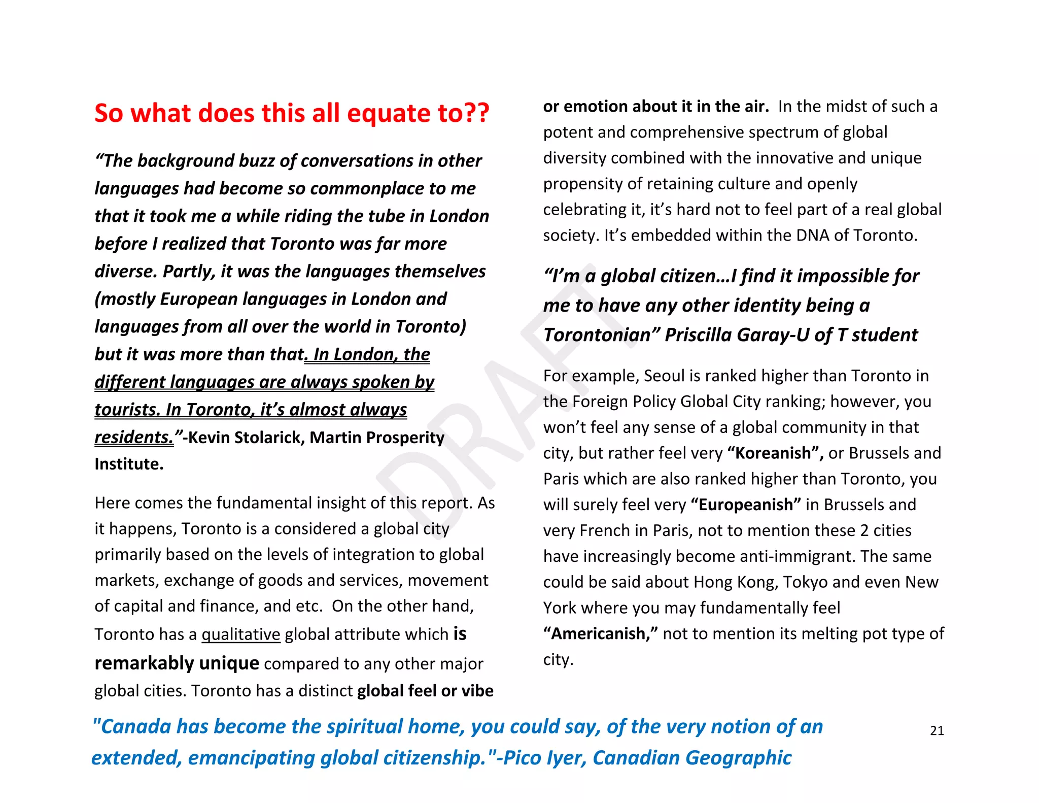 21
So what does this all equate to??
“The background buzz of conversations in other
languages had become so commonplace to me
that it took me a while riding the tube in London
before I realized that Toronto was far more
diverse. Partly, it was the languages themselves
(mostly European languages in London and
languages from all over the world in Toronto)
but it was more than that. In London, the
different languages are always spoken by
tourists. In Toronto, it’s almost always
residents.”-Kevin Stolarick, Martin Prosperity
Institute.
Here comes the fundamental insight of this report. As
it happens, Toronto is a considered a global city
primarily based on the levels of integration to global
markets, exchange of goods and services, movement
of capital and finance, and etc. On the other hand,
Toronto has a qualitative global attribute which is
remarkably unique compared to any other major
global cities. Toronto has a distinct global feel or vibe
or emotion about it in the air. In the midst of such a
potent and comprehensive spectrum of global
diversity combined with the innovative and unique
propensity of retaining culture and openly
celebrating it, it’s hard not to feel part of a real global
society. It’s embedded within the DNA of Toronto.
“I’m a global citizen…I find it impossible for
me to have any other identity being a
Torontonian” Priscilla Garay-U of T student
For example, Seoul is ranked higher than Toronto in
the Foreign Policy Global City ranking; however, you
won’t feel any sense of a global community in that
city, but rather feel very “Koreanish”, or Brussels and
Paris which are also ranked higher than Toronto, you
will surely feel very “Europeanish” in Brussels and
very French in Paris, not to mention these 2 cities
have increasingly become anti-immigrant. The same
could be said about Hong Kong, Tokyo and even New
York where you may fundamentally feel
“Americanish,” not to mention its melting pot type of
city.
"Canada has become the spiritual home, you could say, of the very notion of an
extended, emancipating global citizenship."-Pico Iyer, Canadian Geographic
 