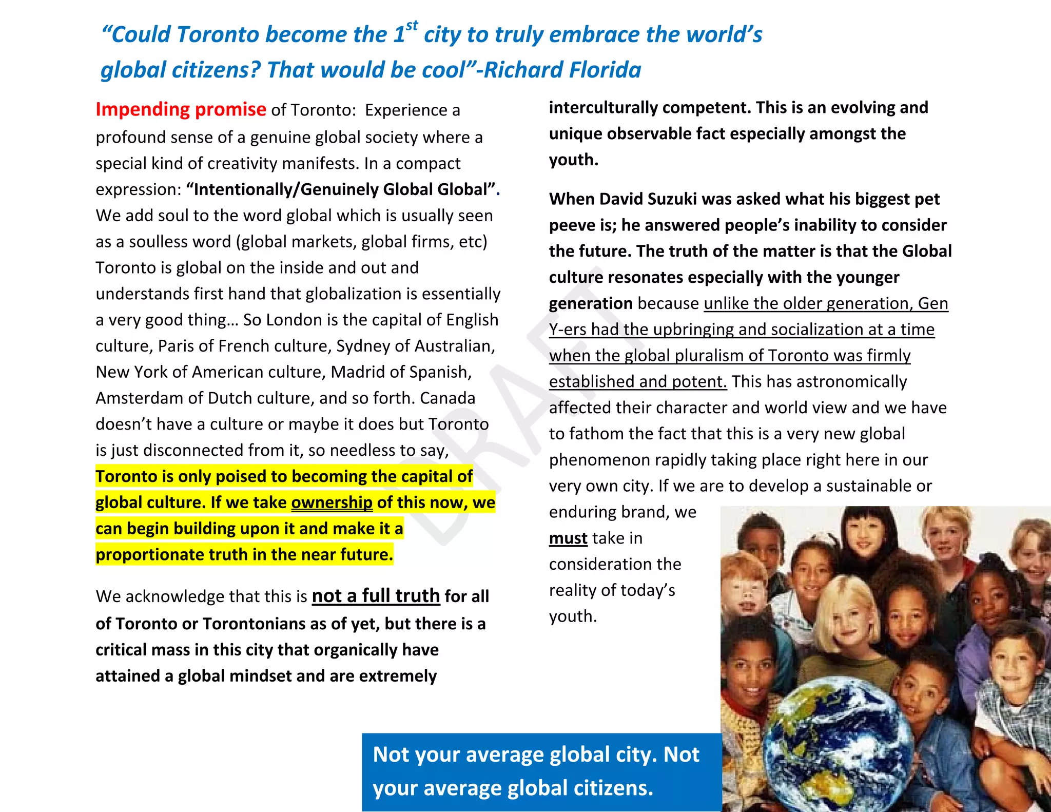 22
Impending promise of Toronto: Experience a
profound sense of a genuine global society where a
special kind of creativity manifests. In a compact
expression: “Intentionally/Genuinely Global Global”.
We add soul to the word global which is usually seen
as a soulless word (global markets, global firms, etc)
Toronto is global on the inside and out and
understands first hand that globalization is essentially
a very good thing… So London is the capital of English
culture, Paris of French culture, Sydney of Australian,
New York of American culture, Madrid of Spanish,
Amsterdam of Dutch culture, and so forth. Canada
doesn’t have a culture or maybe it does but Toronto
is just disconnected from it, so needless to say,
Toronto is only poised to becoming the capital of
global culture. If we take ownership of this now, we
can begin building upon it and make it a
proportionate truth in the near future.
We acknowledge that this is not a full truth for all
of Toronto or Torontonians as of yet, but there is a
critical mass in this city that organically have
attained a global mindset and are extremely
interculturally competent. This is an evolving and
unique observable fact especially amongst the
youth.
When David Suzuki was asked what his biggest pet
peeve is; he answered people’s inability to consider
the future. The truth of the matter is that the Global
culture resonates especially with the younger
generation because unlike the older generation, Gen
Y-ers had the upbringing and socialization at a time
when the global pluralism of Toronto was firmly
established and potent. This has astronomically
affected their character and world view and we have
to fathom the fact that this is a very new global
phenomenon rapidly taking place right here in our
very own city. If we are to develop a sustainable or
enduring brand, we
must take in
consideration the
reality of today’s
youth.
“Could Toronto become the 1st
city to truly embrace the world’s
global citizens? That would be cool”-Richard Florida
Not your average global city. Not
your average global citizens.
 