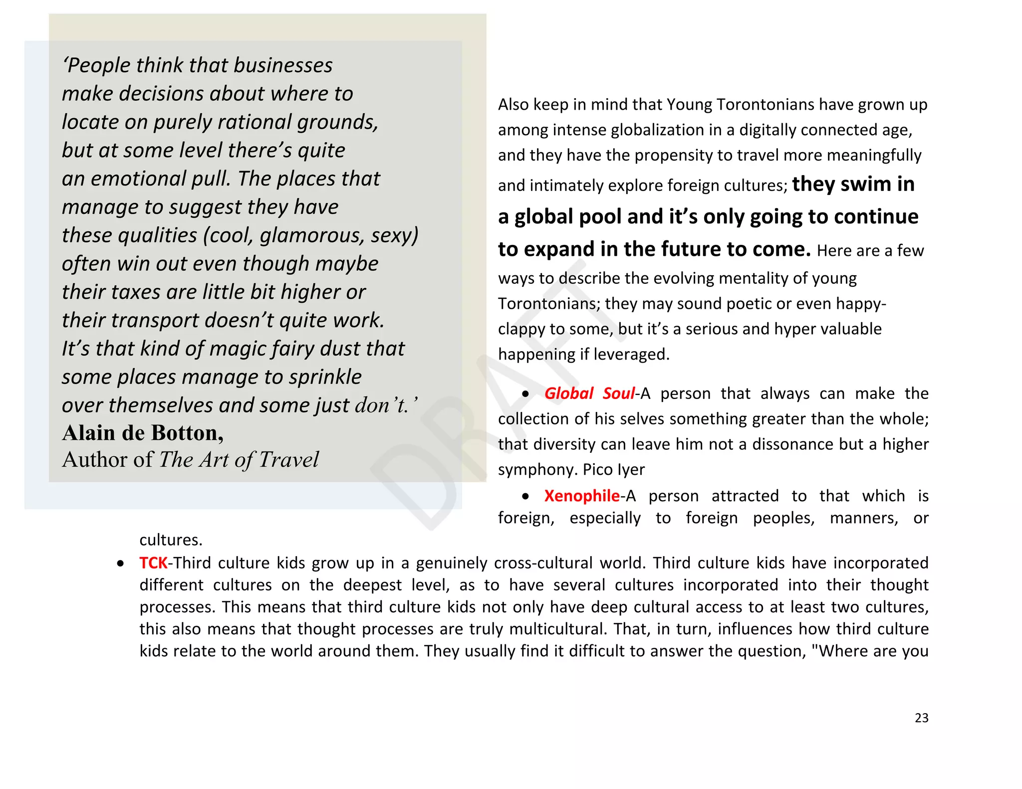 23
Also keep in mind that Young Torontonians have grown up
among intense globalization in a digitally connected age,
and they have the propensity to travel more meaningfully
and intimately explore foreign cultures; they swim in
a global pool and it’s only going to continue
to expand in the future to come. Here are a few
ways to describe the evolving mentality of young
Torontonians; they may sound poetic or even happy-
clappy to some, but it’s a serious and hyper valuable
happening if leveraged.
• Global Soul-A person that always can make the
collection of his selves something greater than the whole;
that diversity can leave him not a dissonance but a higher
symphony. Pico Iyer
• Xenophile-A person attracted to that which is
foreign, especially to foreign peoples, manners, or
cultures.
• TCK-Third culture kids grow up in a genuinely cross-cultural world. Third culture kids have incorporated
different cultures on the deepest level, as to have several cultures incorporated into their thought
processes. This means that third culture kids not only have deep cultural access to at least two cultures,
this also means that thought processes are truly multicultural. That, in turn, influences how third culture
kids relate to the world around them. They usually find it difficult to answer the question, "Where are you
‘People think that businesses
make decisions about where to
locate on purely rational grounds,
but at some level there’s quite
an emotional pull. The places that
manage to suggest they have
these qualities (cool, glamorous, sexy)
often win out even though maybe
their taxes are little bit higher or
their transport doesn’t quite work.
It’s that kind of magic fairy dust that
some places manage to sprinkle
over themselves and some just don’t.’
Alain de Botton,
Author of The Art of Travel
 