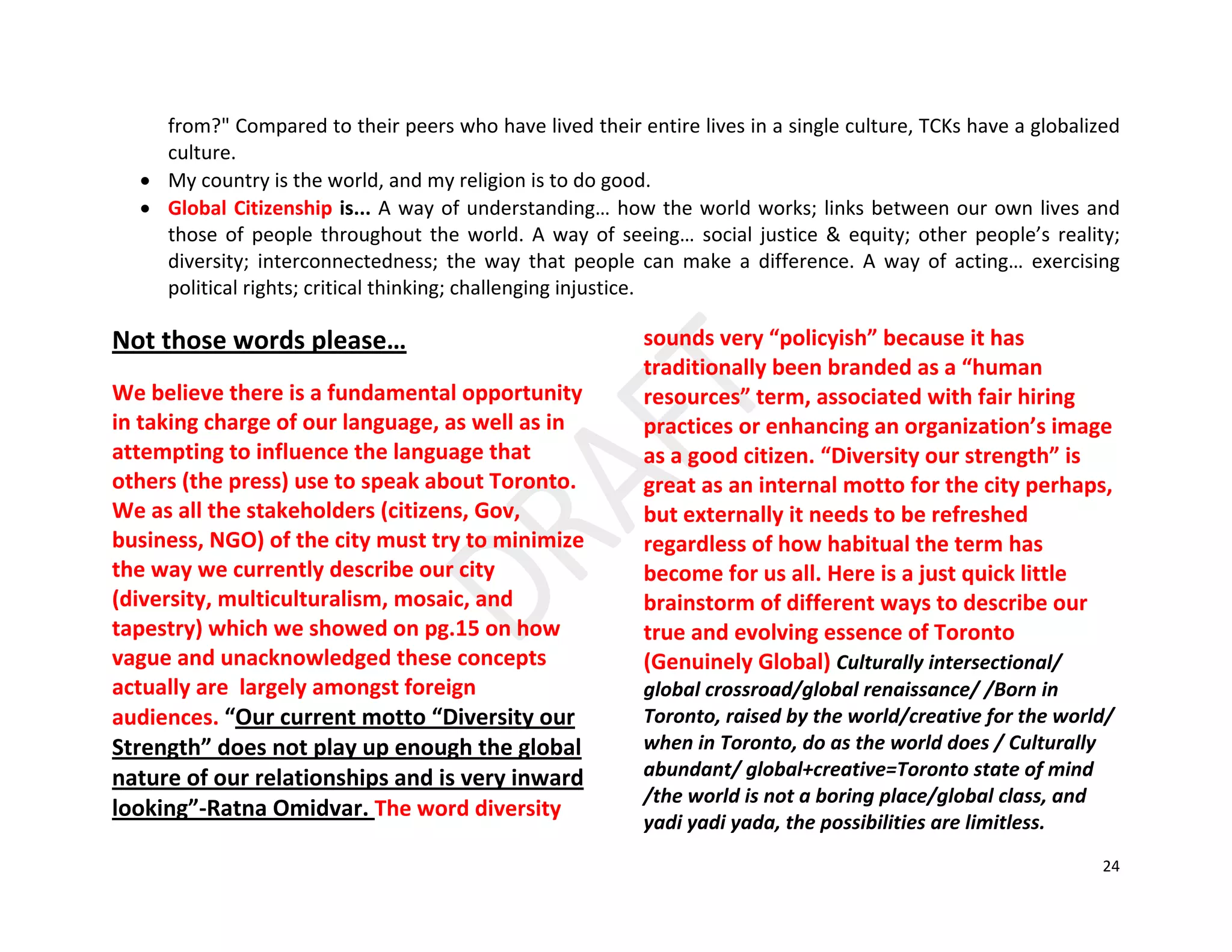24
from?" Compared to their peers who have lived their entire lives in a single culture, TCKs have a globalized
culture.
• My country is the world, and my religion is to do good.
• Global Citizenship is... A way of understanding… how the world works; links between our own lives and
those of people throughout the world. A way of seeing… social justice & equity; other people’s reality;
diversity; interconnectedness; the way that people can make a difference. A way of acting… exercising
political rights; critical thinking; challenging injustice.
Not those words please…
We believe there is a fundamental opportunity
in taking charge of our language, as well as in
attempting to influence the language that
others (the press) use to speak about Toronto.
We as all the stakeholders (citizens, Gov,
business, NGO) of the city must try to minimize
the way we currently describe our city
(diversity, multiculturalism, mosaic, and
tapestry) which we showed on pg.15 on how
vague and unacknowledged these concepts
actually are largely amongst foreign
audiences. “Our current motto “Diversity our
Strength” does not play up enough the global
nature of our relationships and is very inward
looking”-Ratna Omidvar. The word diversity
sounds very “policyish” because it has
traditionally been branded as a “human
resources” term, associated with fair hiring
practices or enhancing an organization’s image
as a good citizen. “Diversity our strength” is
great as an internal motto for the city perhaps,
but externally it needs to be refreshed
regardless of how habitual the term has
become for us all. Here is a just quick little
brainstorm of different ways to describe our
true and evolving essence of Toronto
(Genuinely Global) Culturally intersectional/
global crossroad/global renaissance/ /Born in
Toronto, raised by the world/creative for the world/
when in Toronto, do as the world does / Culturally
abundant/ global+creative=Toronto state of mind
/the world is not a boring place/global class, and
yadi yadi yada, the possibilities are limitless.
 