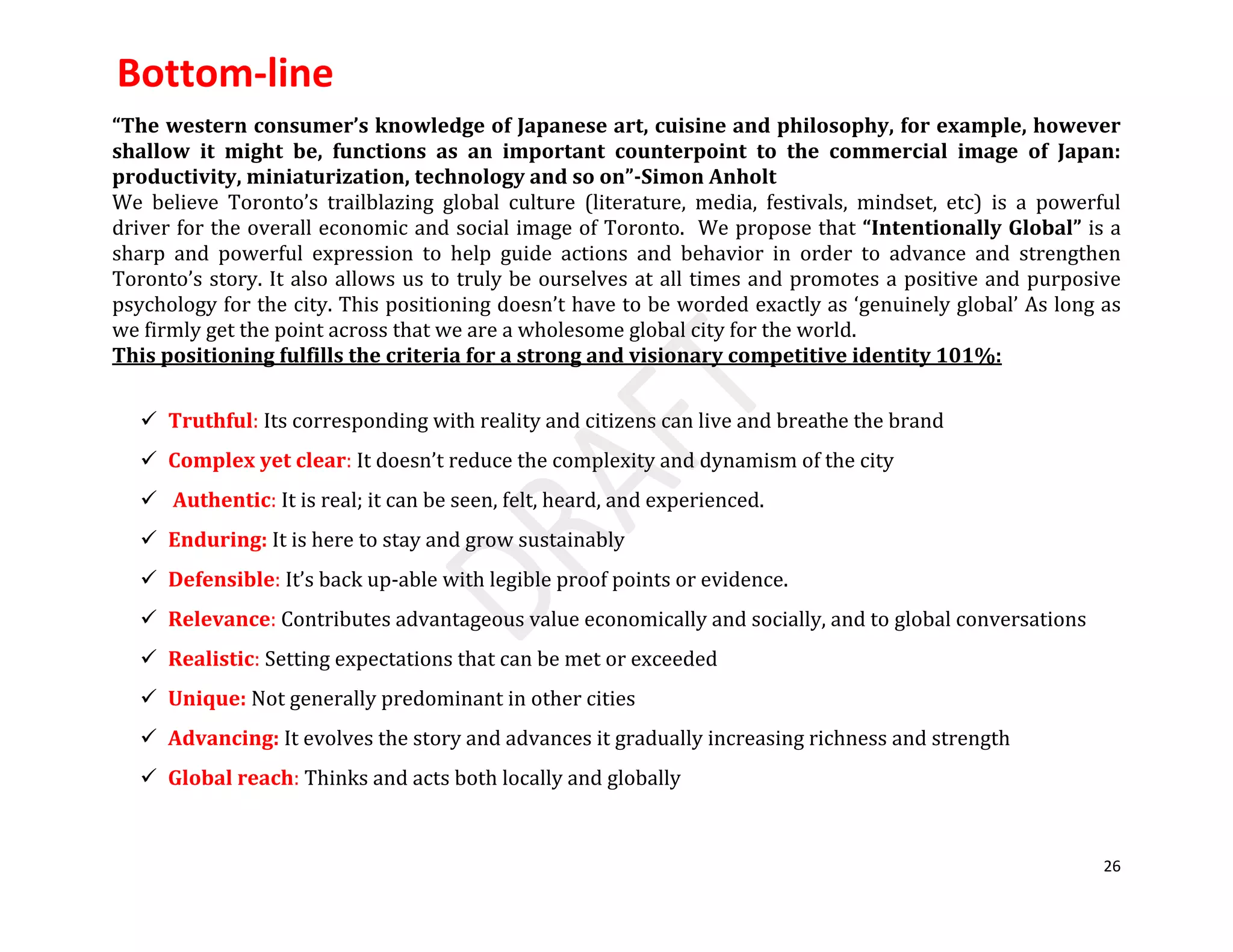 26
“The western consumer’s knowledge of Japanese art, cuisine and philosophy, for example, however
shallow it might be, functions as an important counterpoint to the commercial image of Japan:
productivity, miniaturization, technology and so on”-Simon Anholt
We believe Toronto’s trailblazing global culture (literature, media, festivals, mindset, etc) is a powerful
driver for the overall economic and social image of Toronto. We propose that “Intentionally Global” is a
sharp and powerful expression to help guide actions and behavior in order to advance and strengthen
Toronto’s story. It also allows us to truly be ourselves at all times and promotes a positive and purposive
psychology for the city. This positioning doesn’t have to be worded exactly as ‘genuinely global’ As long as
we firmly get the point across that we are a wholesome global city for the world.
This positioning fulfills the criteria for a strong and visionary competitive identity 101%:
 Truthful: Its corresponding with reality and citizens can live and breathe the brand
 Complex yet clear: It doesn’t reduce the complexity and dynamism of the city
 Authentic: It is real; it can be seen, felt, heard, and experienced.
 Enduring: It is here to stay and grow sustainably
 Defensible: It’s back up-able with legible proof points or evidence.
 Relevance: Contributes advantageous value economically and socially, and to global conversations
 Realistic: Setting expectations that can be met or exceeded
 Unique: Not generally predominant in other cities
 Advancing: It evolves the story and advances it gradually increasing richness and strength
 Global reach: Thinks and acts both locally and globally
Bottom-line
 