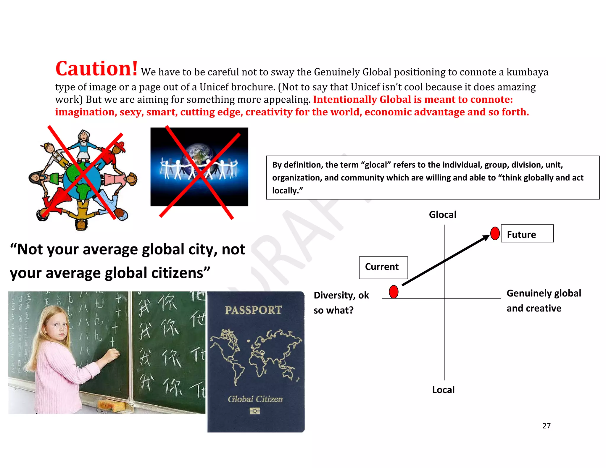 27
Caution!We have to be careful not to sway the Genuinely Global positioning to connote a kumbaya
type of image or a page out of a Unicef brochure. (Not to say that Unicef isn’t cool because it does amazing
work) But we are aiming for something more appealing. Intentionally Global is meant to connote:
imagination, sexy, smart, cutting edge, creativity for the world, economic advantage and so forth.
By definition, the term “glocal” refers to the individual, group, division, unit,
organization, and community which are willing and able to “think globally and act
locally.”
Local
Genuinely global
and creative
Diversity, ok
so what?
Glocal
Current
Future
“Not your average global city, not
your average global citizens”
 