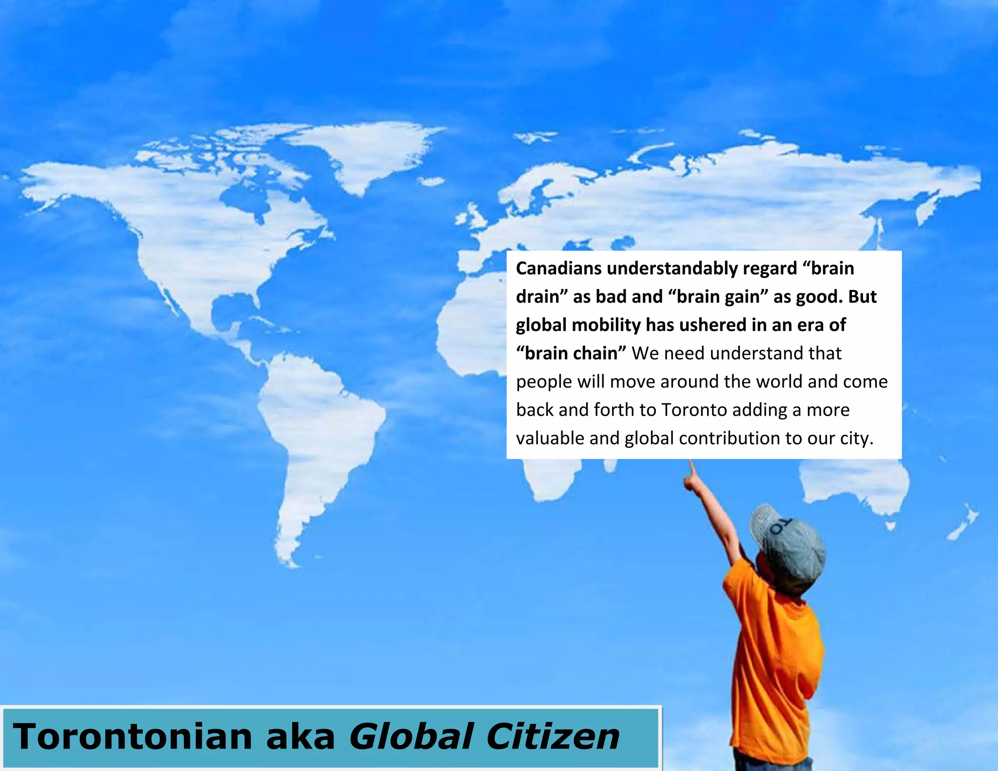 28
Torontonian aka Global Citizen
Canadians understandably regard “brain
drain” as bad and “brain gain” as good. But
global mobility has ushered in an era of
“brain chain” We need understand that
people will move around the world and come
back and forth to Toronto adding a more
valuable and global contribution to our city.
 
