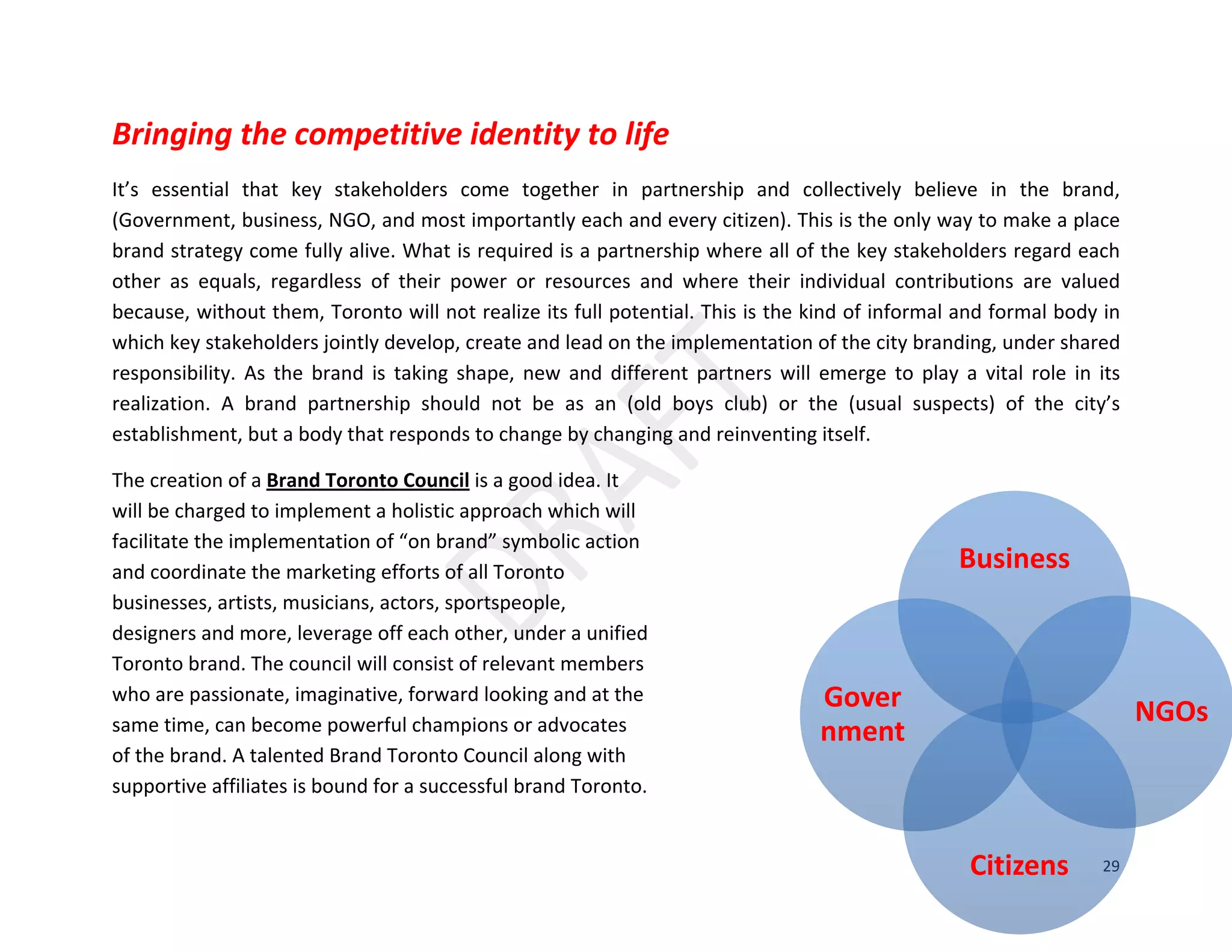 29
Business
NGOs
Citizens
Gover
nment
Bringing the competitive identity to life
It’s essential that key stakeholders come together in partnership and collectively believe in the brand,
(Government, business, NGO, and most importantly each and every citizen). This is the only way to make a place
brand strategy come fully alive. What is required is a partnership where all of the key stakeholders regard each
other as equals, regardless of their power or resources and where their individual contributions are valued
because, without them, Toronto will not realize its full potential. This is the kind of informal and formal body in
which key stakeholders jointly develop, create and lead on the implementation of the city branding, under shared
responsibility. As the brand is taking shape, new and different partners will emerge to play a vital role in its
realization. A brand partnership should not be as an (old boys club) or the (usual suspects) of the city’s
establishment, but a body that responds to change by changing and reinventing itself.
The creation of a Brand Toronto Council is a good idea. It
will be charged to implement a holistic approach which will
facilitate the implementation of “on brand” symbolic action
and coordinate the marketing efforts of all Toronto
businesses, artists, musicians, actors, sportspeople,
designers and more, leverage off each other, under a unified
Toronto brand. The council will consist of relevant members
who are passionate, imaginative, forward looking and at the
same time, can become powerful champions or advocates
of the brand. A talented Brand Toronto Council along with
supportive affiliates is bound for a successful brand Toronto.
 