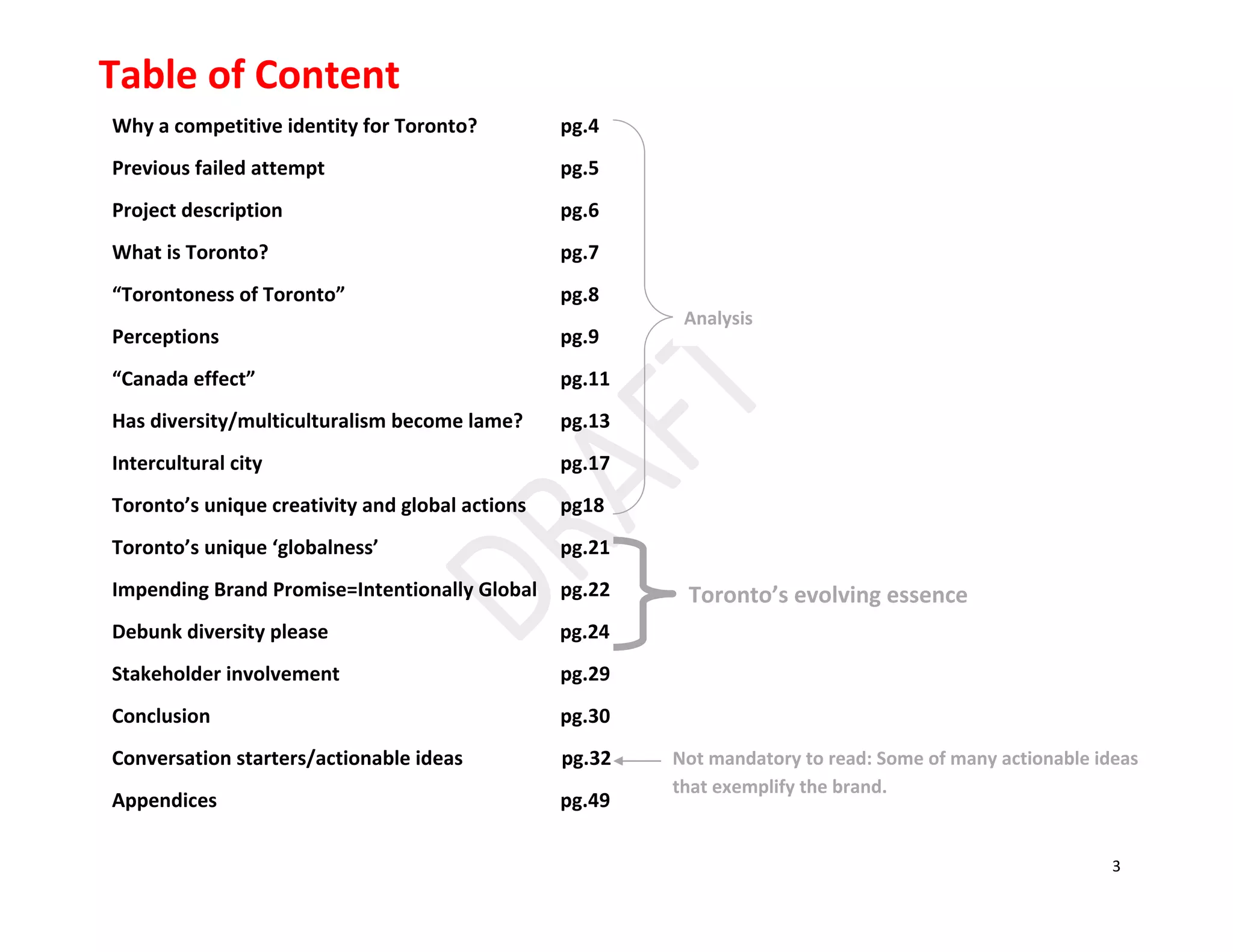3
Why a competitive identity for Toronto? pg.4
Previous failed attempt pg.5
Project description pg.6
What is Toronto? pg.7
“Torontoness of Toronto” pg.8
Perceptions pg.9
“Canada effect” pg.11
Has diversity/multiculturalism become lame? pg.13
Intercultural city pg.17
Toronto’s unique creativity and global actions pg18
Toronto’s unique ‘globalness’ pg.21
Impending Brand Promise=Intentionally Global pg.22
Debunk diversity please pg.24
Stakeholder involvement pg.29
Conclusion pg.30
Conversation starters/actionable ideas pg.32
Appendices pg.49
Table of Content
Not mandatory to read: Some of many actionable ideas
that exemplify the brand.
Analysis
Toronto’s evolving essence
 