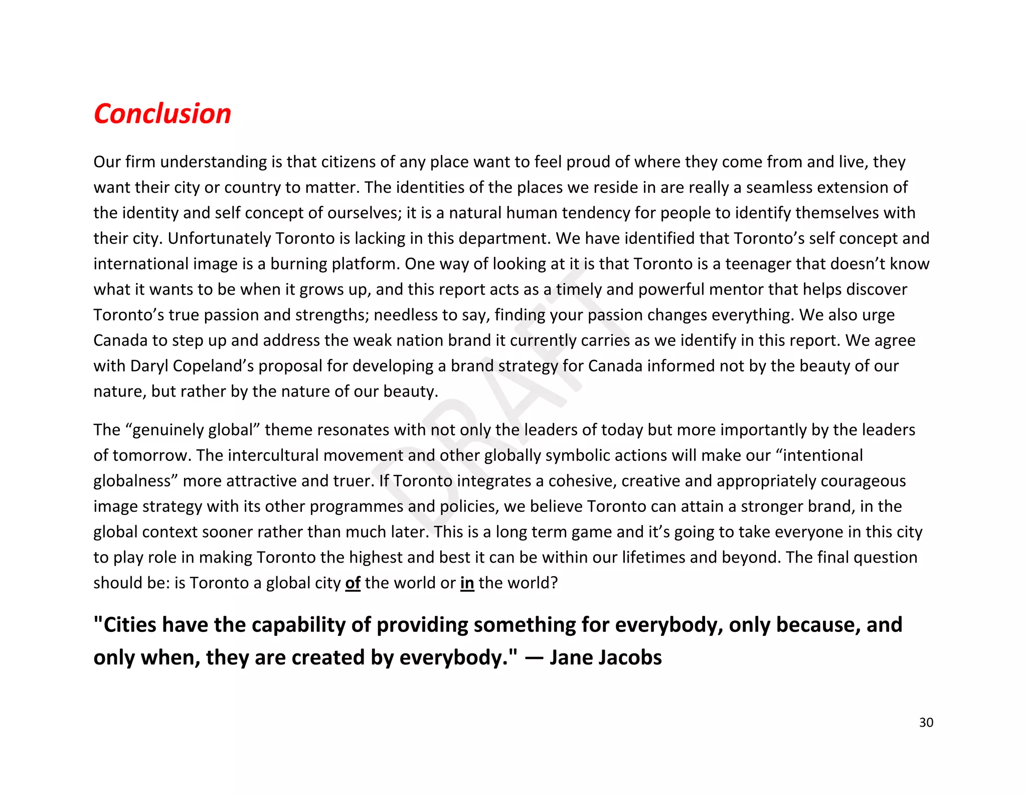 30
Conclusion
Our firm understanding is that citizens of any place want to feel proud of where they come from and live, they
want their city or country to matter. The identities of the places we reside in are really a seamless extension of
the identity and self concept of ourselves; it is a natural human tendency for people to identify themselves with
their city. Unfortunately Toronto is lacking in this department. We have identified that Toronto’s self concept and
international image is a burning platform. One way of looking at it is that Toronto is a teenager that doesn’t know
what it wants to be when it grows up, and this report acts as a timely and powerful mentor that helps discover
Toronto’s true passion and strengths; needless to say, finding your passion changes everything. We also urge
Canada to step up and address the weak nation brand it currently carries as we identify in this report. We agree
with Daryl Copeland’s proposal for developing a brand strategy for Canada informed not by the beauty of our
nature, but rather by the nature of our beauty.
The “genuinely global” theme resonates with not only the leaders of today but more importantly by the leaders
of tomorrow. The intercultural movement and other globally symbolic actions will make our “intentional
globalness” more attractive and truer. If Toronto integrates a cohesive, creative and appropriately courageous
image strategy with its other programmes and policies, we believe Toronto can attain a stronger brand, in the
global context sooner rather than much later. This is a long term game and it’s going to take everyone in this city
to play role in making Toronto the highest and best it can be within our lifetimes and beyond. The final question
should be: is Toronto a global city of the world or in the world?
"Cities have the capability of providing something for everybody, only because, and
only when, they are created by everybody." — Jane Jacobs
 