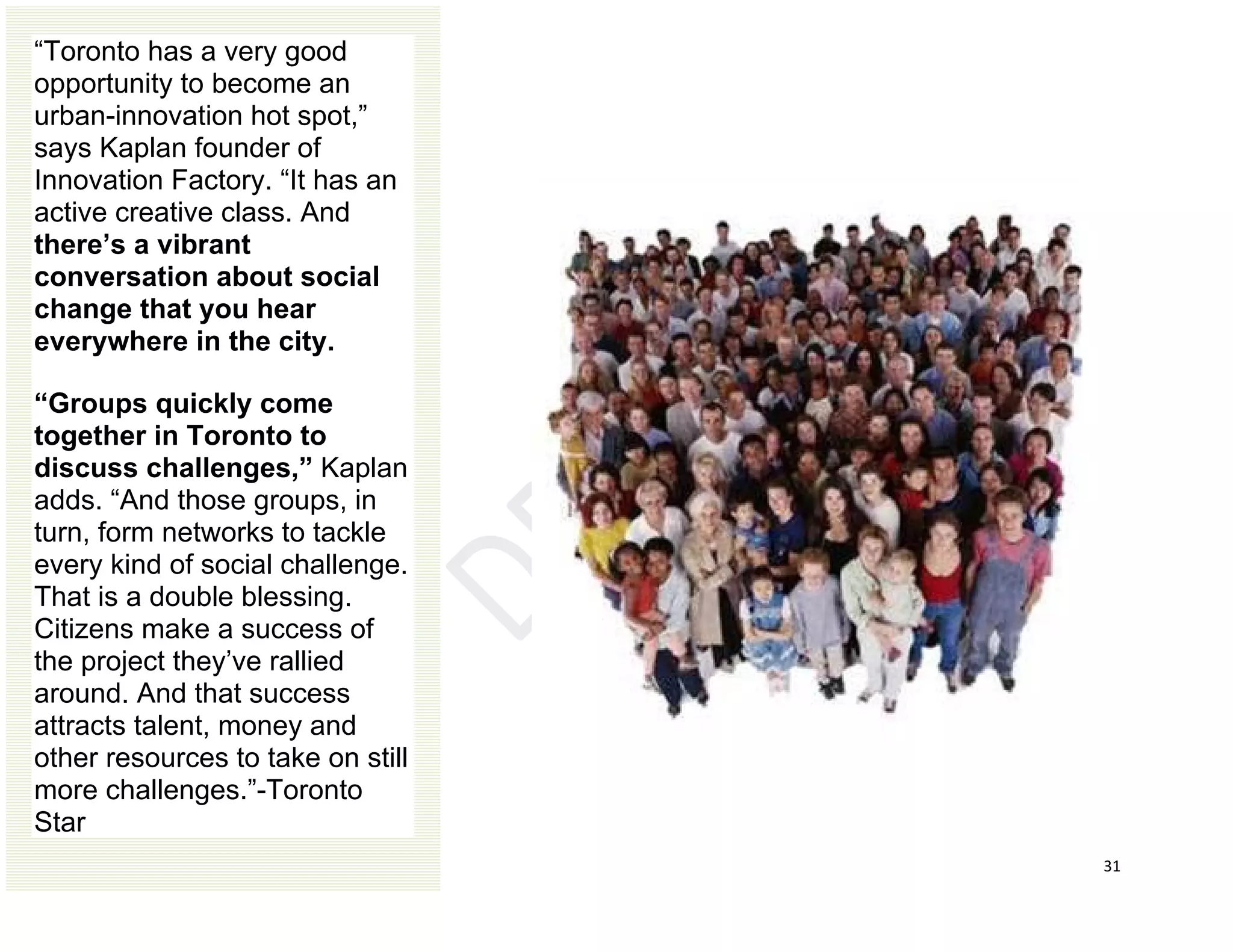 31
“Toronto has a very good
opportunity to become an
urban-innovation hot spot,”
says Kaplan founder of
Innovation Factory. “It has an
active creative class. And
there’s a vibrant
conversation about social
change that you hear
everywhere in the city.
“Groups quickly come
together in Toronto to
discuss challenges,” Kaplan
adds. “And those groups, in
turn, form networks to tackle
every kind of social challenge.
That is a double blessing.
Citizens make a success of
the project they’ve rallied
around. And that success
attracts talent, money and
other resources to take on still
more challenges.”-Toronto
Star
 