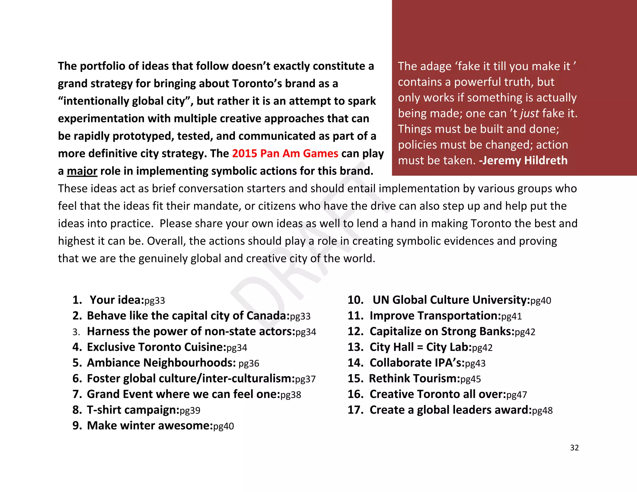 32
The portfolio of ideas that follow doesn’t exactly constitute a
grand strategy for bringing about Toronto’s brand as a
“intentionally global city”, but rather it is an attempt to spark
experimentation with multiple creative approaches that can
be rapidly prototyped, tested, and communicated as part of a
more definitive city strategy. The 2015 Pan Am Games can play
a major role in implementing symbolic actions for this brand.
These ideas act as brief conversation starters and should entail implementation by various groups who
feel that the ideas fit their mandate, or citizens who have the drive can also step up and help put the
ideas into practice. Please share your own ideas as well to lend a hand in making Toronto the best and
highest it can be. Overall, the actions should play a role in creating symbolic evidences and proving
that we are the genuinely global and creative city of the world.
1. Your idea:pg33 10. UN Global Culture University:pg40
2. Behave like the capital city of Canada:pg33 11. Improve Transportation:pg41
3. Harness the power of non-state actors:pg34 12. Capitalize on Strong Banks:pg42
4. Exclusive Toronto Cuisine:pg34 13. City Hall = City Lab:pg42
5. Ambiance Neighbourhoods: pg36 14. Collaborate IPA’s:pg43
6. Foster global culture/inter-culturalism:pg37 15. Rethink Tourism:pg45
7. Grand Event where we can feel one:pg38 16. Creative Toronto all over:pg47
8. T-shirt campaign:pg39 17. Create a global leaders award:pg48
9. Make winter awesome:pg40
The adage ‘fake it till you make it ’
contains a powerful truth, but
only works if something is actually
being made; one can ’t just fake it.
Things must be built and done;
policies must be changed; action
must be taken. -Jeremy Hildreth
 