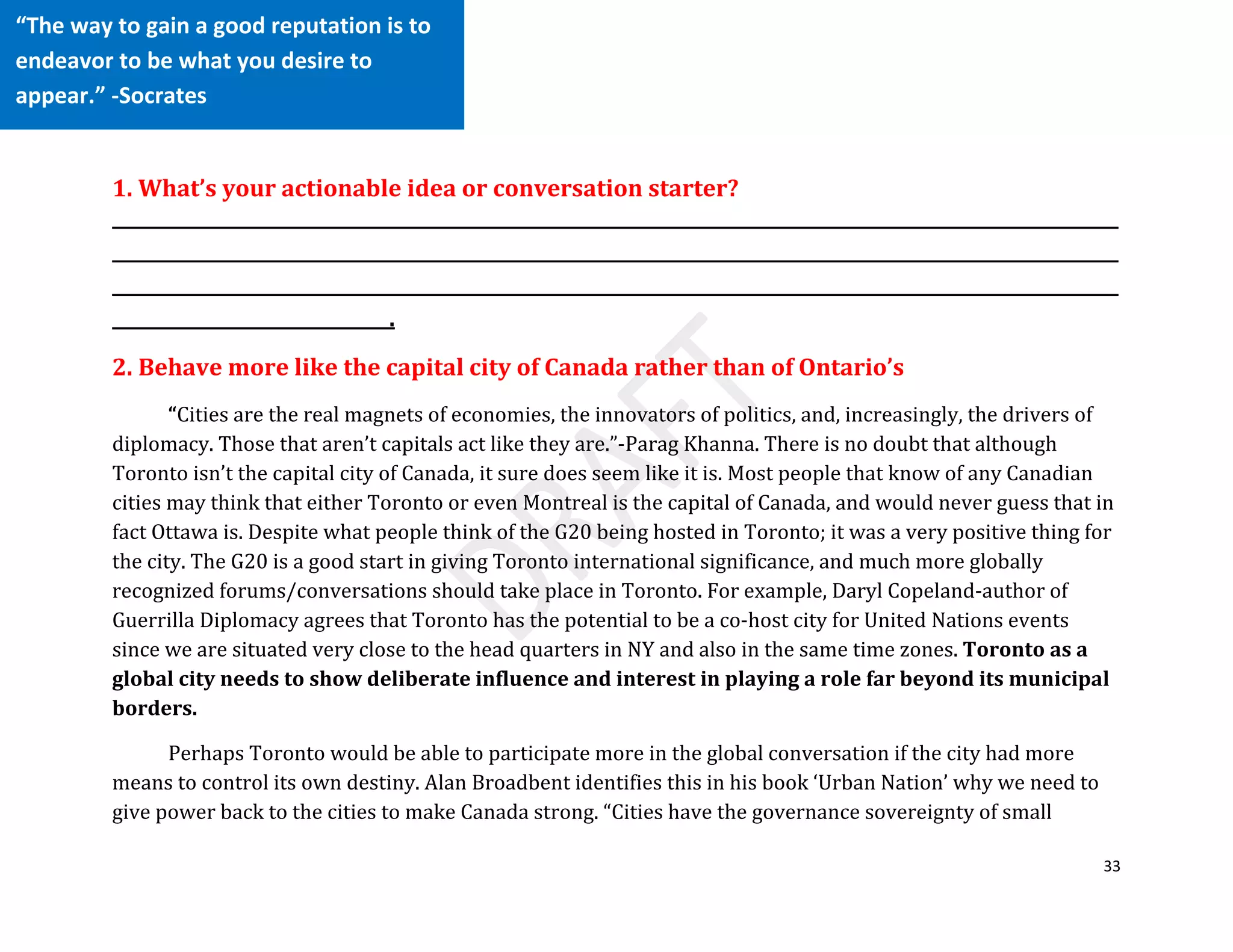 33
1. What’s your actionable idea or conversation starter?
_____________________________________________________________________________________________________________
_____________________________________________________________________________________________________________
_____________________________________________________________________________________________________________
______________________________.
2. Behave more like the capital city of Canada rather than of Ontario’s
“Cities are the real magnets of economies, the innovators of politics, and, increasingly, the drivers of
diplomacy. Those that aren’t capitals act like they are.”-Parag Khanna. There is no doubt that although
Toronto isn’t the capital city of Canada, it sure does seem like it is. Most people that know of any Canadian
cities may think that either Toronto or even Montreal is the capital of Canada, and would never guess that in
fact Ottawa is. Despite what people think of the G20 being hosted in Toronto; it was a very positive thing for
the city. The G20 is a good start in giving Toronto international significance, and much more globally
recognized forums/conversations should take place in Toronto. For example, Daryl Copeland-author of
Guerrilla Diplomacy agrees that Toronto has the potential to be a co-host city for United Nations events
since we are situated very close to the head quarters in NY and also in the same time zones. Toronto as a
global city needs to show deliberate influence and interest in playing a role far beyond its municipal
borders.
Perhaps Toronto would be able to participate more in the global conversation if the city had more
means to control its own destiny. Alan Broadbent identifies this in his book ‘Urban Nation’ why we need to
give power back to the cities to make Canada strong. “Cities have the governance sovereignty of small
“The way to gain a good reputation is to
endeavor to be what you desire to
appear.” -Socrates
 