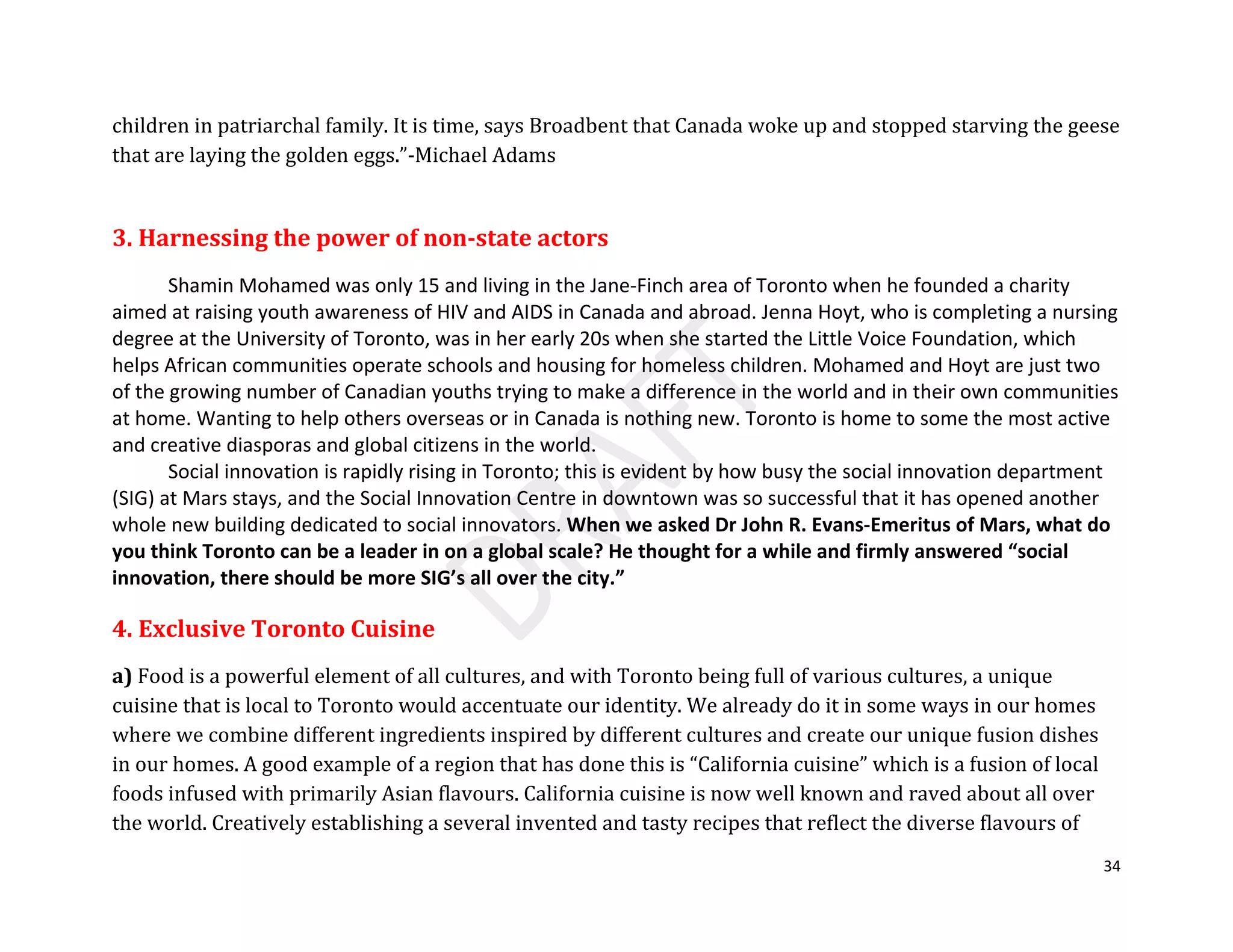 34
children in patriarchal family. It is time, says Broadbent that Canada woke up and stopped starving the geese
that are laying the golden eggs.”-Michael Adams
3. Harnessing the power of non-state actors
Shamin Mohamed was only 15 and living in the Jane-Finch area of Toronto when he founded a charity
aimed at raising youth awareness of HIV and AIDS in Canada and abroad. Jenna Hoyt, who is completing a nursing
degree at the University of Toronto, was in her early 20s when she started the Little Voice Foundation, which
helps African communities operate schools and housing for homeless children. Mohamed and Hoyt are just two
of the growing number of Canadian youths trying to make a difference in the world and in their own communities
at home. Wanting to help others overseas or in Canada is nothing new. Toronto is home to some the most active
and creative diasporas and global citizens in the world.
Social innovation is rapidly rising in Toronto; this is evident by how busy the social innovation department
(SIG) at Mars stays, and the Social Innovation Centre in downtown was so successful that it has opened another
whole new building dedicated to social innovators. When we asked Dr John R. Evans-Emeritus of Mars, what do
you think Toronto can be a leader in on a global scale? He thought for a while and firmly answered “social
innovation, there should be more SIG’s all over the city.”
4. Exclusive Toronto Cuisine
a) Food is a powerful element of all cultures, and with Toronto being full of various cultures, a unique
cuisine that is local to Toronto would accentuate our identity. We already do it in some ways in our homes
where we combine different ingredients inspired by different cultures and create our unique fusion dishes
in our homes. A good example of a region that has done this is “California cuisine” which is a fusion of local
foods infused with primarily Asian flavours. California cuisine is now well known and raved about all over
the world. Creatively establishing a several invented and tasty recipes that reflect the diverse flavours of
 