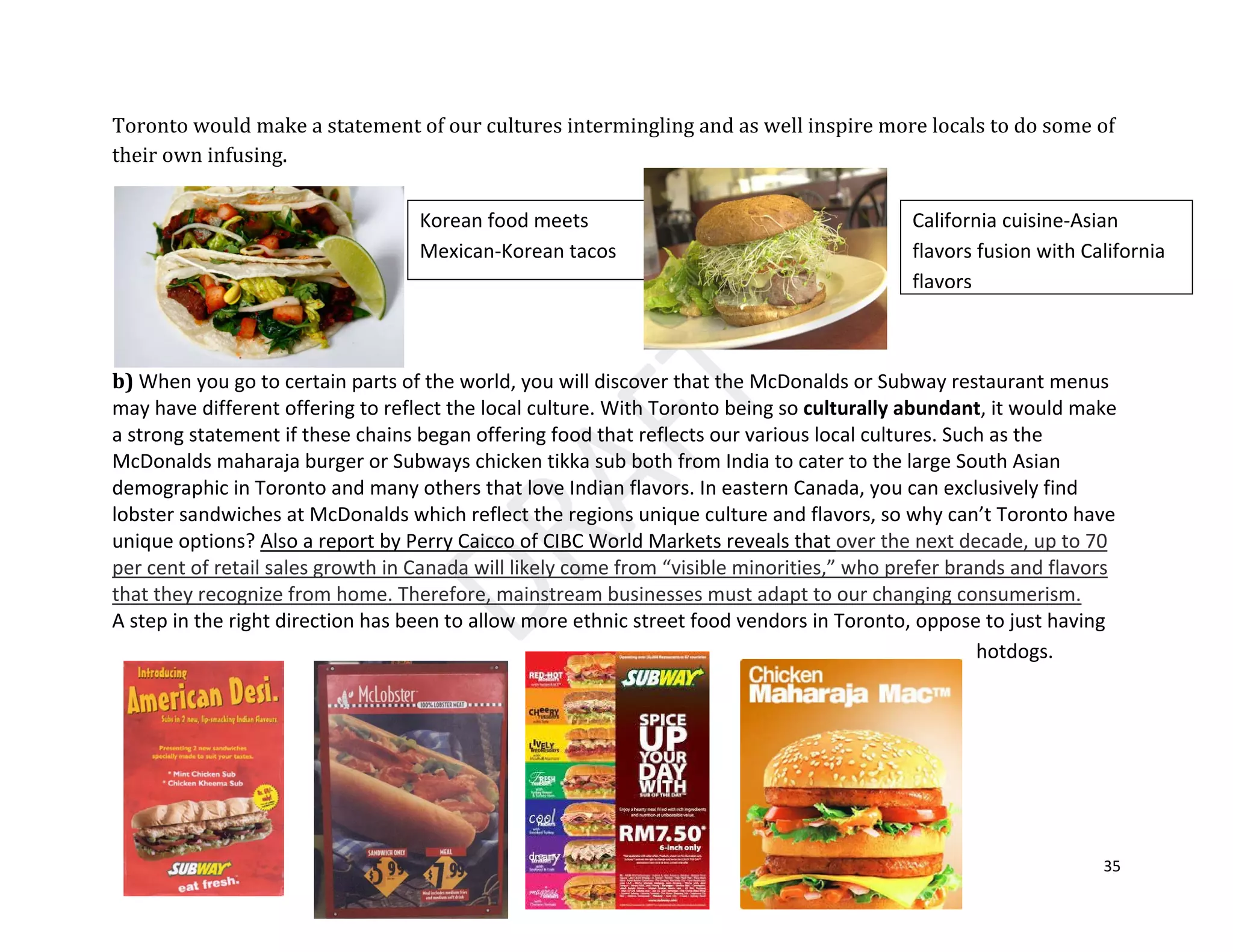 35
Toronto would make a statement of our cultures intermingling and as well inspire more locals to do some of
their own infusing.
b) When you go to certain parts of the world, you will discover that the McDonalds or Subway restaurant menus
may have different offering to reflect the local culture. With Toronto being so culturally abundant, it would make
a strong statement if these chains began offering food that reflects our various local cultures. Such as the
McDonalds maharaja burger or Subways chicken tikka sub both from India to cater to the large South Asian
demographic in Toronto and many others that love Indian flavors. In eastern Canada, you can exclusively find
lobster sandwiches at McDonalds which reflect the regions unique culture and flavors, so why can’t Toronto have
unique options?
A step in the right direction has been to allow more ethnic street food vendors in Toronto, oppose to just having
hotdogs.
Also a report by Perry Caicco of CIBC World Markets reveals that over the next decade, up to 70
per cent of retail sales growth in Canada will likely come from “visible minorities,” who prefer brands and flavors
that they recognize from home. Therefore, mainstream businesses must adapt to our changing consumerism.
Korean food meets
Mexican-Korean tacos
California cuisine-Asian
flavors fusion with California
flavors
 