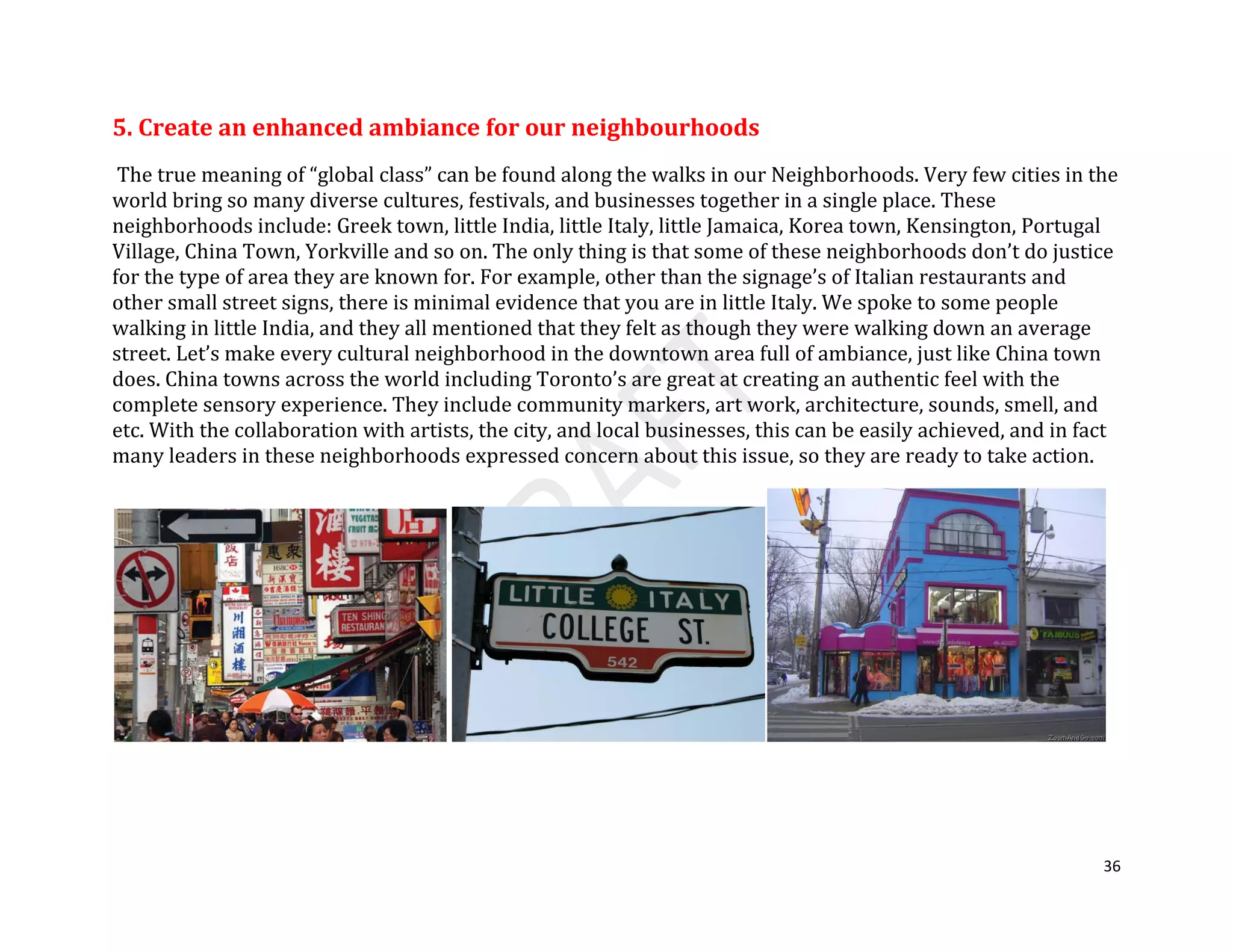 36
5. Create an enhanced ambiance for our neighbourhoods
The true meaning of “global class” can be found along the walks in our Neighborhoods. Very few cities in the
world bring so many diverse cultures, festivals, and businesses together in a single place. These
neighborhoods include: Greek town, little India, little Italy, little Jamaica, Korea town, Kensington, Portugal
Village, China Town, Yorkville and so on. The only thing is that some of these neighborhoods don’t do justice
for the type of area they are known for. For example, other than the signage’s of Italian restaurants and
other small street signs, there is minimal evidence that you are in little Italy. We spoke to some people
walking in little India, and they all mentioned that they felt as though they were walking down an average
street. Let’s make every cultural neighborhood in the downtown area full of ambiance, just like China town
does. China towns across the world including Toronto’s are great at creating an authentic feel with the
complete sensory experience. They include community markers, art work, architecture, sounds, smell, and
etc. With the collaboration with artists, the city, and local businesses, this can be easily achieved, and in fact
many leaders in these neighborhoods expressed concern about this issue, so they are ready to take action.
 