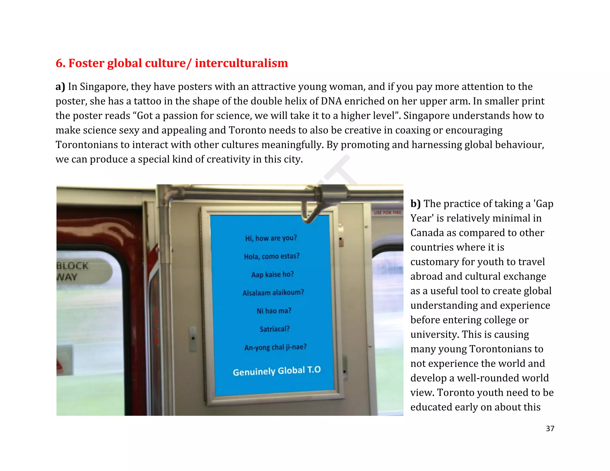 37
6. Foster global culture/ interculturalism
a) In Singapore, they have posters with an attractive young woman, and if you pay more attention to the
poster, she has a tattoo in the shape of the double helix of DNA enriched on her upper arm. In smaller print
the poster reads “Got a passion for science, we will take it to a higher level”. Singapore understands how to
make science sexy and appealing and Toronto needs to also be creative in coaxing or encouraging
Torontonians to interact with other cultures meaningfully. By promoting and harnessing global behaviour,
we can produce a special kind of creativity in this city.
b) The practice of taking a 'Gap
Year' is relatively minimal in
Canada as compared to other
countries where it is
customary for youth to travel
abroad and cultural exchange
as a useful tool to create global
understanding and experience
before entering college or
university. This is causing
many young Torontonians to
not experience the world and
develop a well-rounded world
view. Toronto youth need to be
educated early on about this
 