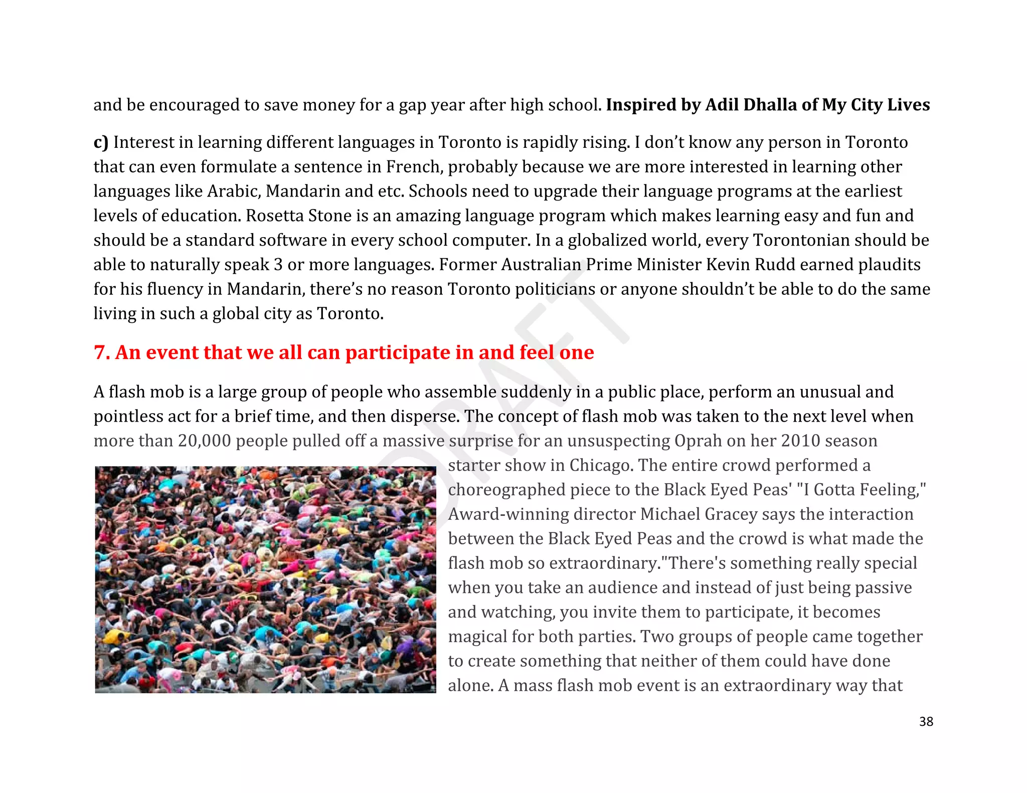 38
and be encouraged to save money for a gap year after high school. Inspired by Adil Dhalla of My City Lives
c) Interest in learning different languages in Toronto is rapidly rising. I don’t know any person in Toronto
that can even formulate a sentence in French, probably because we are more interested in learning other
languages like Arabic, Mandarin and etc. Schools need to upgrade their language programs at the earliest
levels of education. Rosetta Stone is an amazing language program which makes learning easy and fun and
should be a standard software in every school computer. In a globalized world, every Torontonian should be
able to naturally speak 3 or more languages. Former Australian Prime Minister Kevin Rudd earned plaudits
for his fluency in Mandarin, there’s no reason Toronto politicians or anyone shouldn’t be able to do the same
living in such a global city as Toronto.
7. An event that we all can participate in and feel one
A flash mob is a large group of people who assemble suddenly in a public place, perform an unusual and
pointless act for a brief time, and then disperse. The concept of flash mob was taken to the next level when
more than 20,000 people pulled off a massive surprise for an unsuspecting Oprah on her 2010 season
starter show in Chicago. The entire crowd performed a
choreographed piece to the Black Eyed Peas' "I Gotta Feeling,"
Award-winning director Michael Gracey says the interaction
between the Black Eyed Peas and the crowd is what made the
flash mob so extraordinary."There's something really special
when you take an audience and instead of just being passive
and watching, you invite them to participate, it becomes
magical for both parties. Two groups of people came together
to create something that neither of them could have done
alone. A mass flash mob event is an extraordinary way that
 