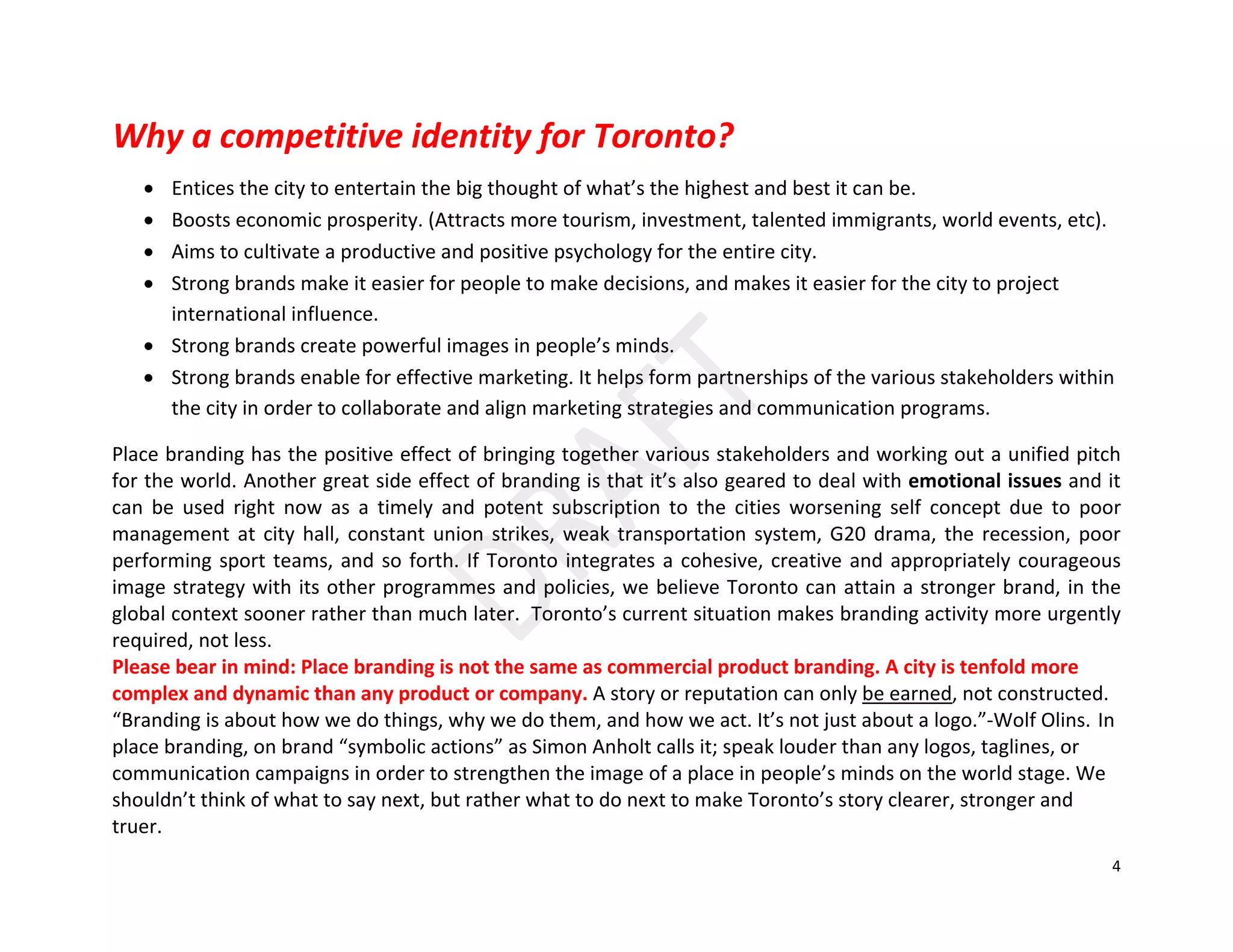 4
Why a competitive identity for Toronto?
• Entices the city to entertain the big thought of what’s the highest and best it can be.
• Boosts economic prosperity. (Attracts more tourism, investment, talented immigrants, world events, etc).
• Aims to cultivate a productive and positive psychology for the entire city.
• Strong brands make it easier for people to make decisions, and makes it easier for the city to project
international influence.
• Strong brands create powerful images in people’s minds.
• Strong brands enable for effective marketing. It helps form partnerships of the various stakeholders within
the city in order to collaborate and align marketing strategies and communication programs.
Place branding has the positive effect of bringing together various stakeholders and working out a unified pitch
for the world. Another great side effect of branding is that it’s also geared to deal with emotional issues and it
can be used right now as a timely and potent subscription to the cities worsening self concept due to poor
management at city hall, constant union strikes, weak transportation system, G20 drama, the recession, poor
performing sport teams, and so forth. If Toronto integrates a cohesive, creative and appropriately courageous
image strategy with its other programmes and policies, we believe Toronto can attain a stronger brand, in the
global context sooner rather than much later. Toronto’s current situation makes branding activity more urgently
required, not less.
Please bear in mind: Place branding is not the same as commercial product branding. A city is tenfold more
complex and dynamic than any product or company. A story or reputation can only be earned, not constructed.
“Branding is about how we do things, why we do them, and how we act. It’s not just about a logo.”-Wolf Olins. In
place branding, on brand “symbolic actions” as Simon Anholt calls it; speak louder than any logos, taglines, or
communication campaigns in order to strengthen the image of a place in people’s minds on the world stage. We
shouldn’t think of what to say next, but rather what to do next to make Toronto’s story clearer, stronger and
truer.
 